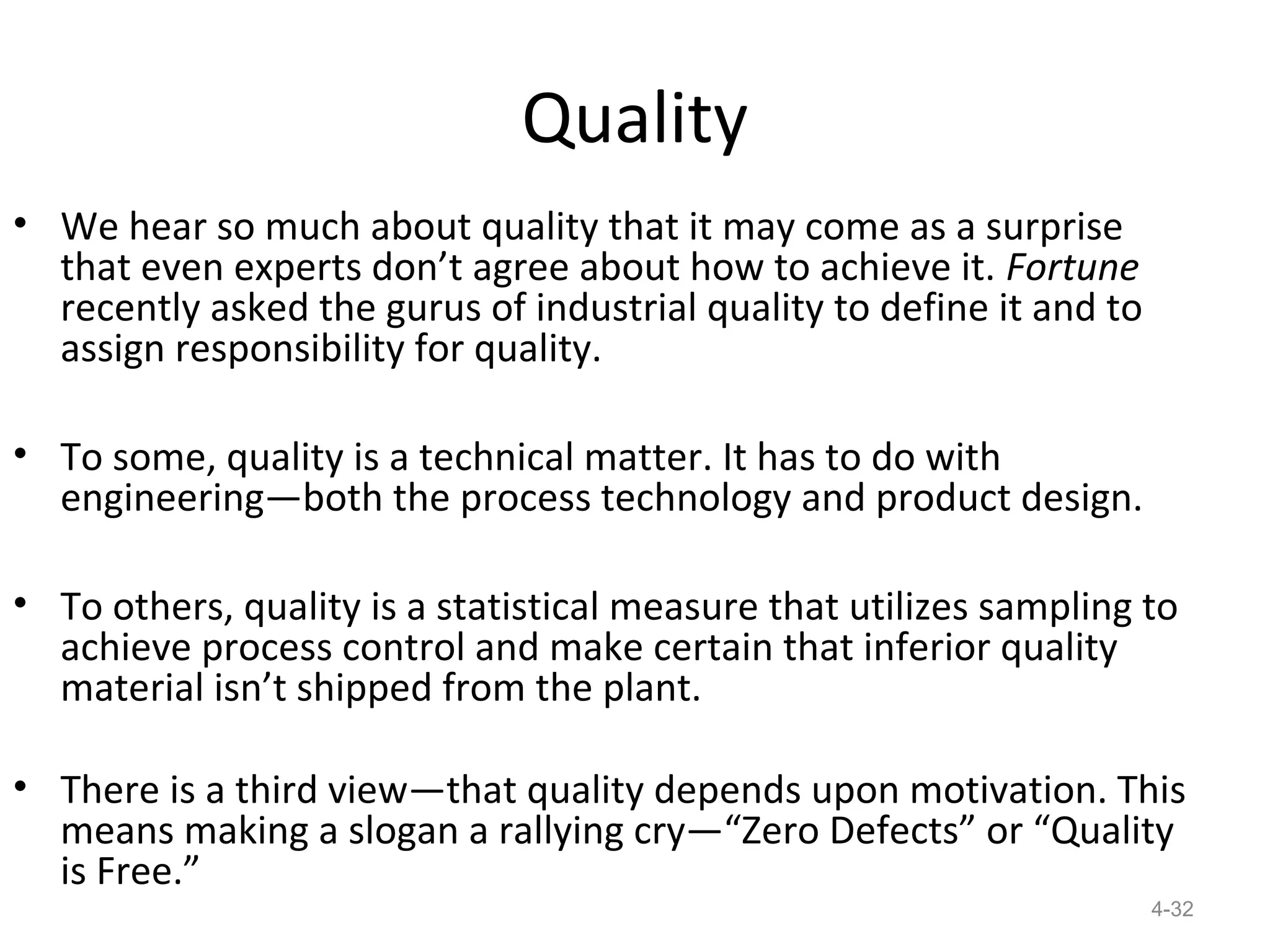 Quality
• We hear so much about quality that it may come as a surprise
  that even experts don’t agree about how to achieve it. Fortune
  recently asked the gurus of industrial quality to define it and to
  assign responsibility for quality.

• To some, quality is a technical matter. It has to do with
  engineering—both the process technology and product design.

• To others, quality is a statistical measure that utilizes sampling to
  achieve process control and make certain that inferior quality
  material isn’t shipped from the plant.

• There is a third view—that quality depends upon motivation. This
  means making a slogan a rallying cry—“Zero Defects” or “Quality
  is Free.”
                                                                       4-32
 