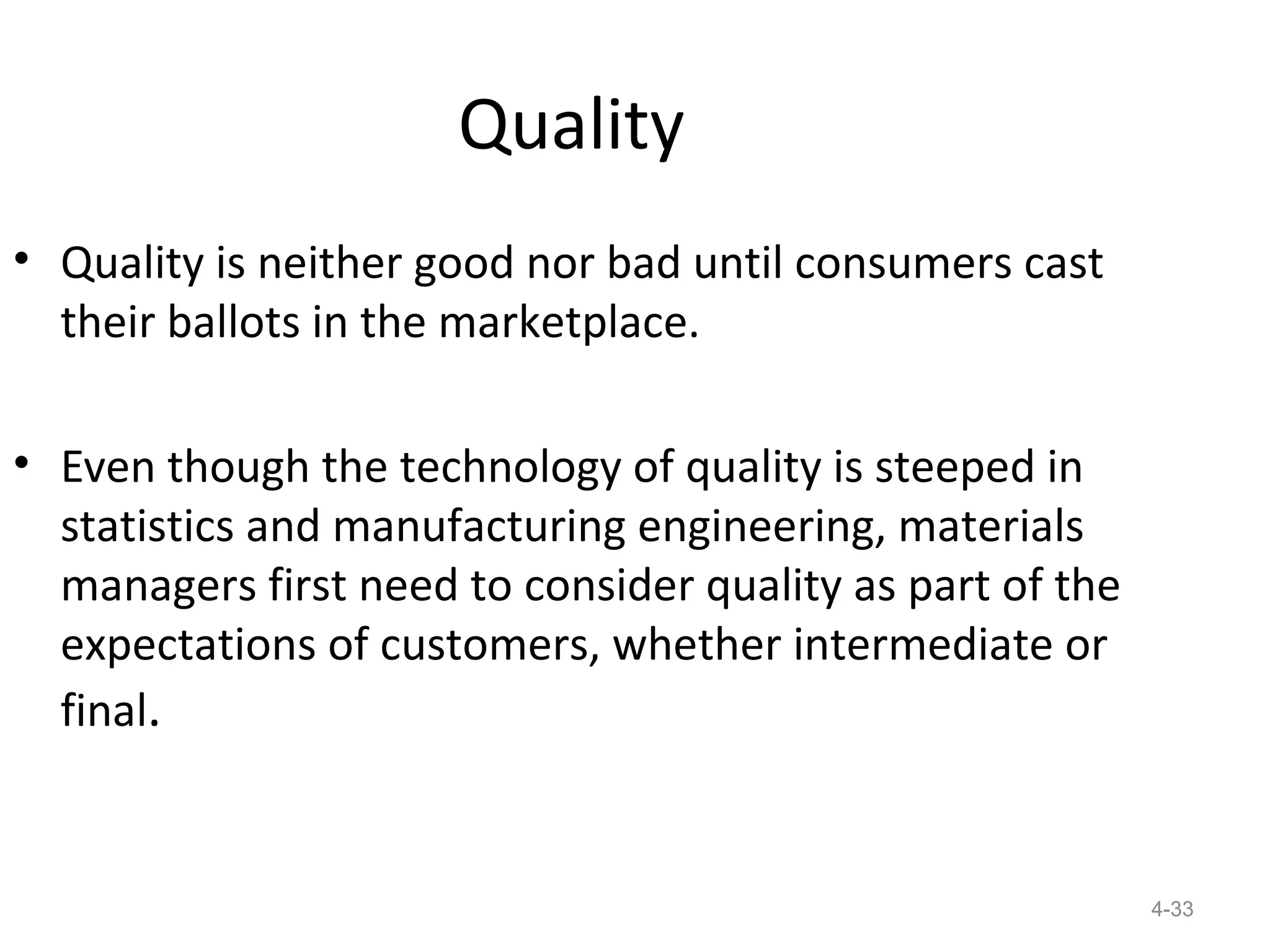 Quality
• Quality is neither good nor bad until consumers cast
  their ballots in the marketplace.

• Even though the technology of quality is steeped in
  statistics and manufacturing engineering, materials
  managers first need to consider quality as part of the
  expectations of customers, whether intermediate or
  final.


                                                           4-33
 