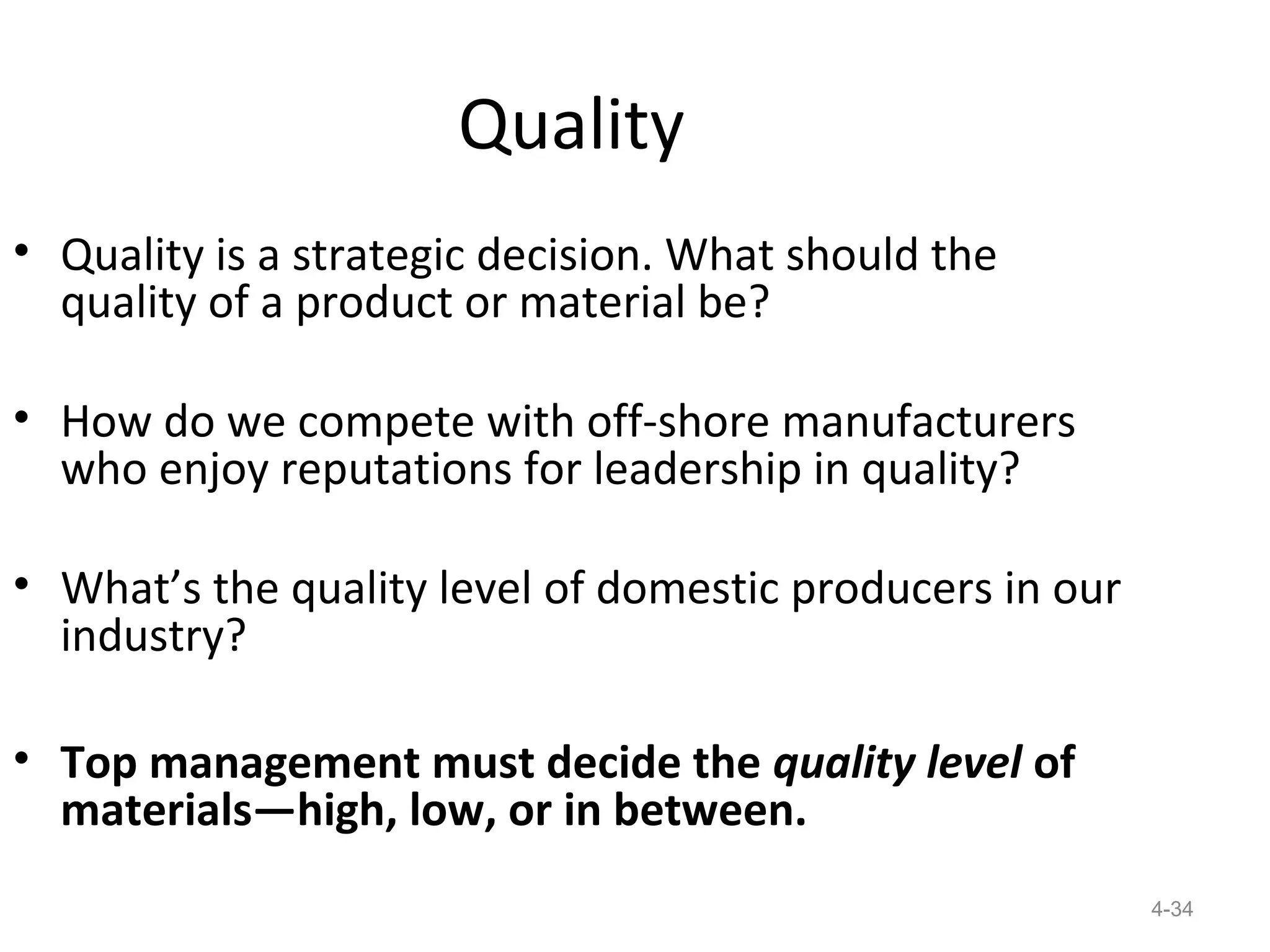 Quality
• Quality is a strategic decision. What should the
  quality of a product or material be?

• How do we compete with off-shore manufacturers
  who enjoy reputations for leadership in quality?

• What’s the quality level of domestic producers in our
  industry?

• Top management must decide the quality level of
  materials—high, low, or in between.
                                                          4-34
 