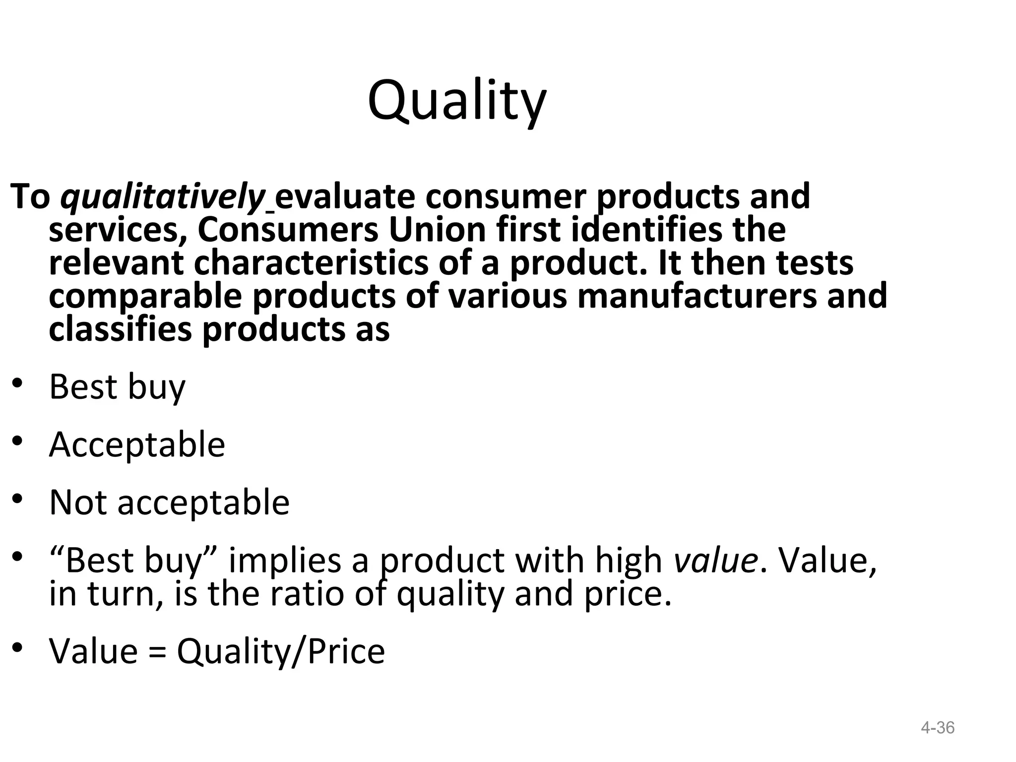 Quality
To qualitatively evaluate consumer products and
  services, Consumers Union first identifies the
  relevant characteristics of a product. It then tests
  comparable products of various manufacturers and
  classifies products as
• Best buy
• Acceptable
• Not acceptable
• “Best buy” implies a product with high value. Value,
  in turn, is the ratio of quality and price.
• Value = Quality/Price
                                                         4-36
 