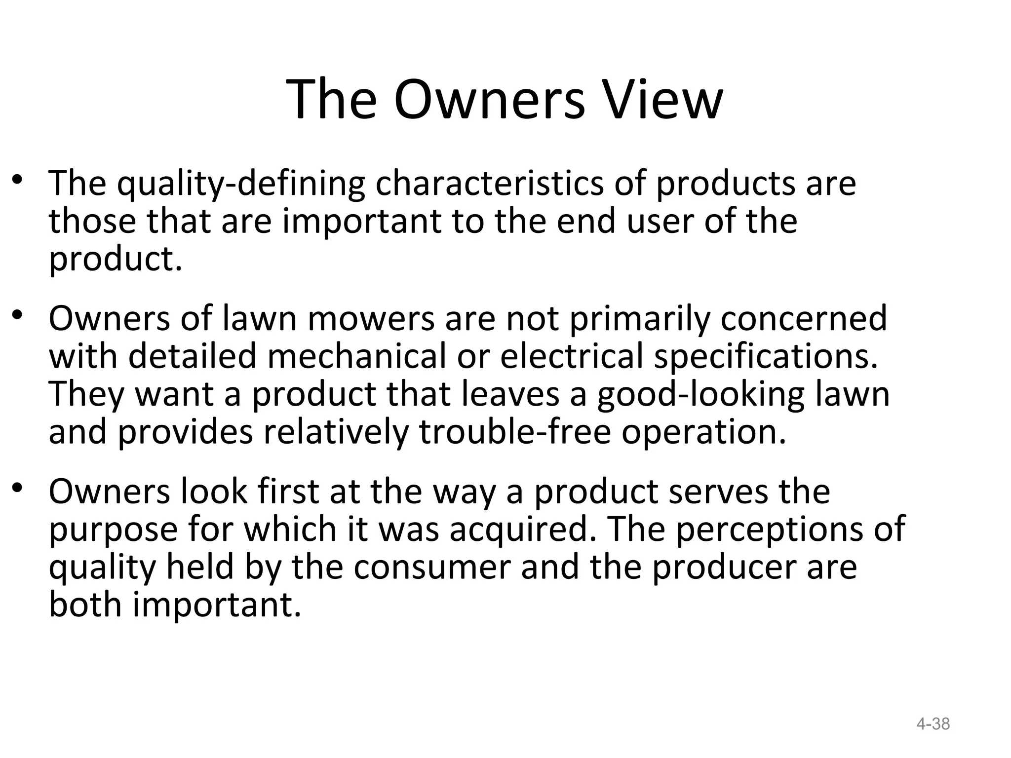 The Owners View
• The quality-defining characteristics of products are
  those that are important to the end user of the
  product.
• Owners of lawn mowers are not primarily concerned
  with detailed mechanical or electrical specifications.
  They want a product that leaves a good-looking lawn
  and provides relatively trouble-free operation.
• Owners look first at the way a product serves the
  purpose for which it was acquired. The perceptions of
  quality held by the consumer and the producer are
  both important.

                                                           4-38
 