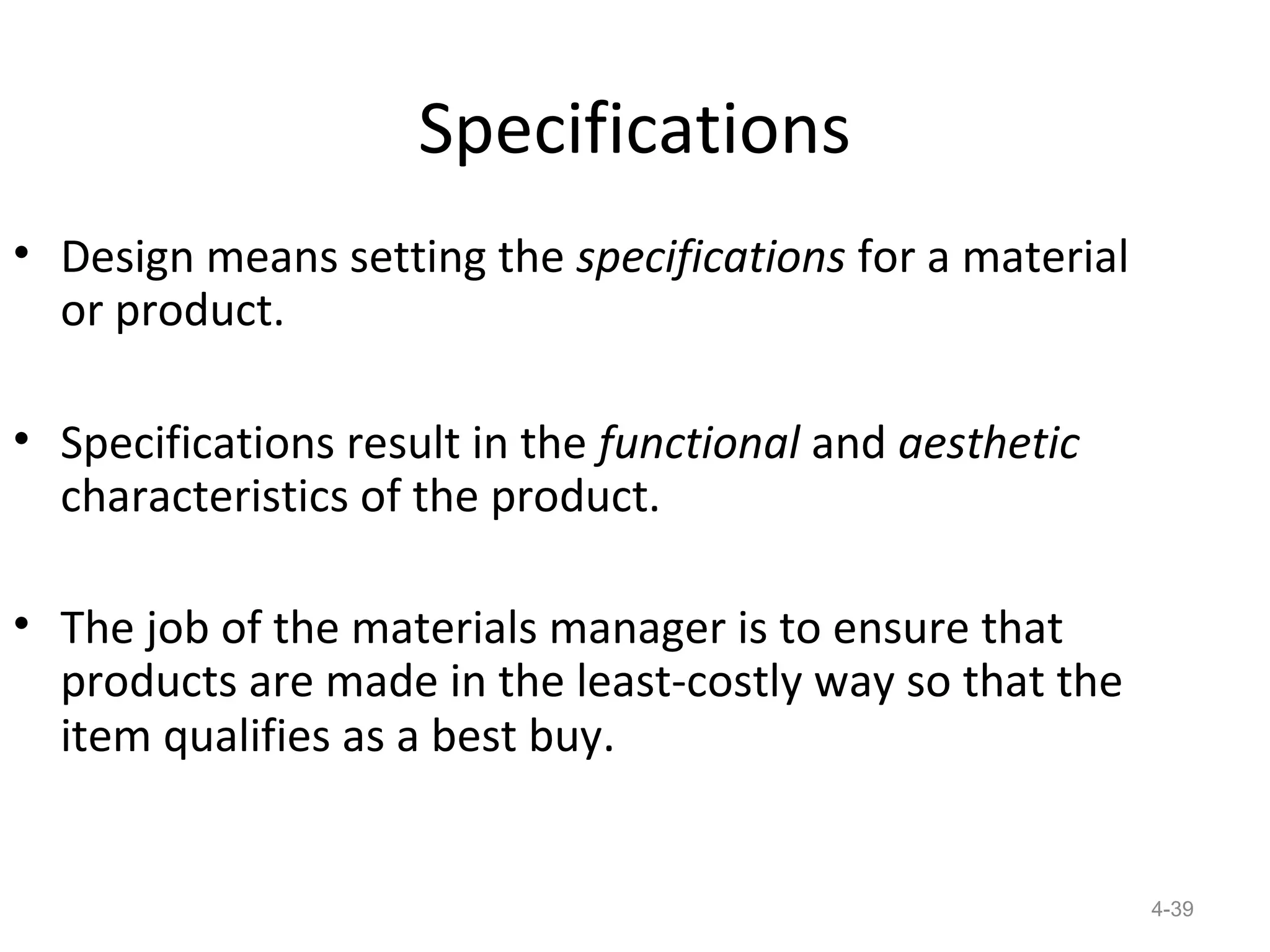 Specifications
• Design means setting the specifications for a material
  or product.

• Specifications result in the functional and aesthetic
  characteristics of the product.

• The job of the materials manager is to ensure that
  products are made in the least-costly way so that the
  item qualifies as a best buy.


                                                           4-39
 