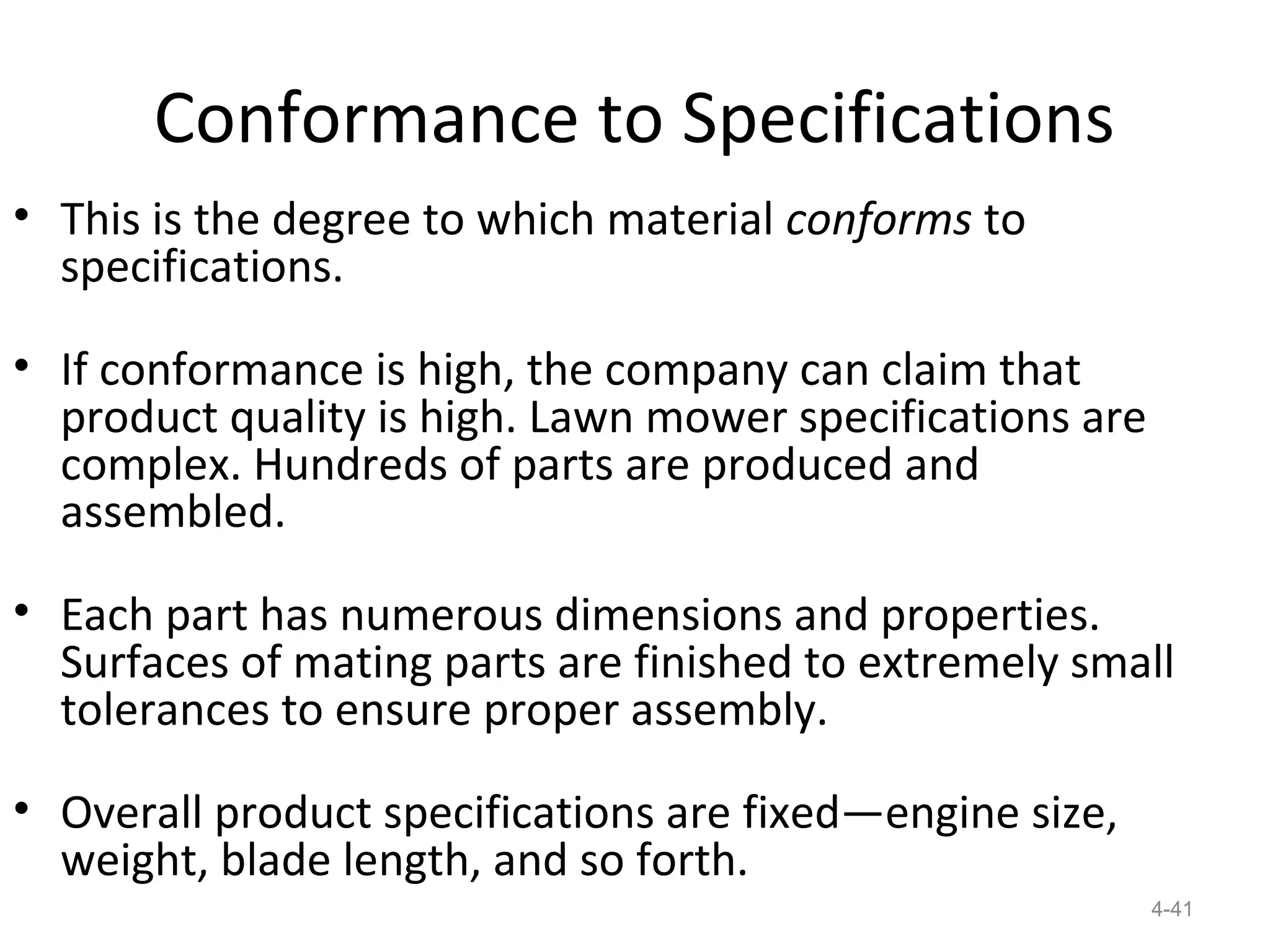 Conformance to Specifications
• This is the degree to which material conforms to
  specifications.

• If conformance is high, the company can claim that
  product quality is high. Lawn mower specifications are
  complex. Hundreds of parts are produced and
  assembled.

• Each part has numerous dimensions and properties.
  Surfaces of mating parts are finished to extremely small
  tolerances to ensure proper assembly.

• Overall product specifications are fixed—engine size,
  weight, blade length, and so forth.
                                                           4-41
 