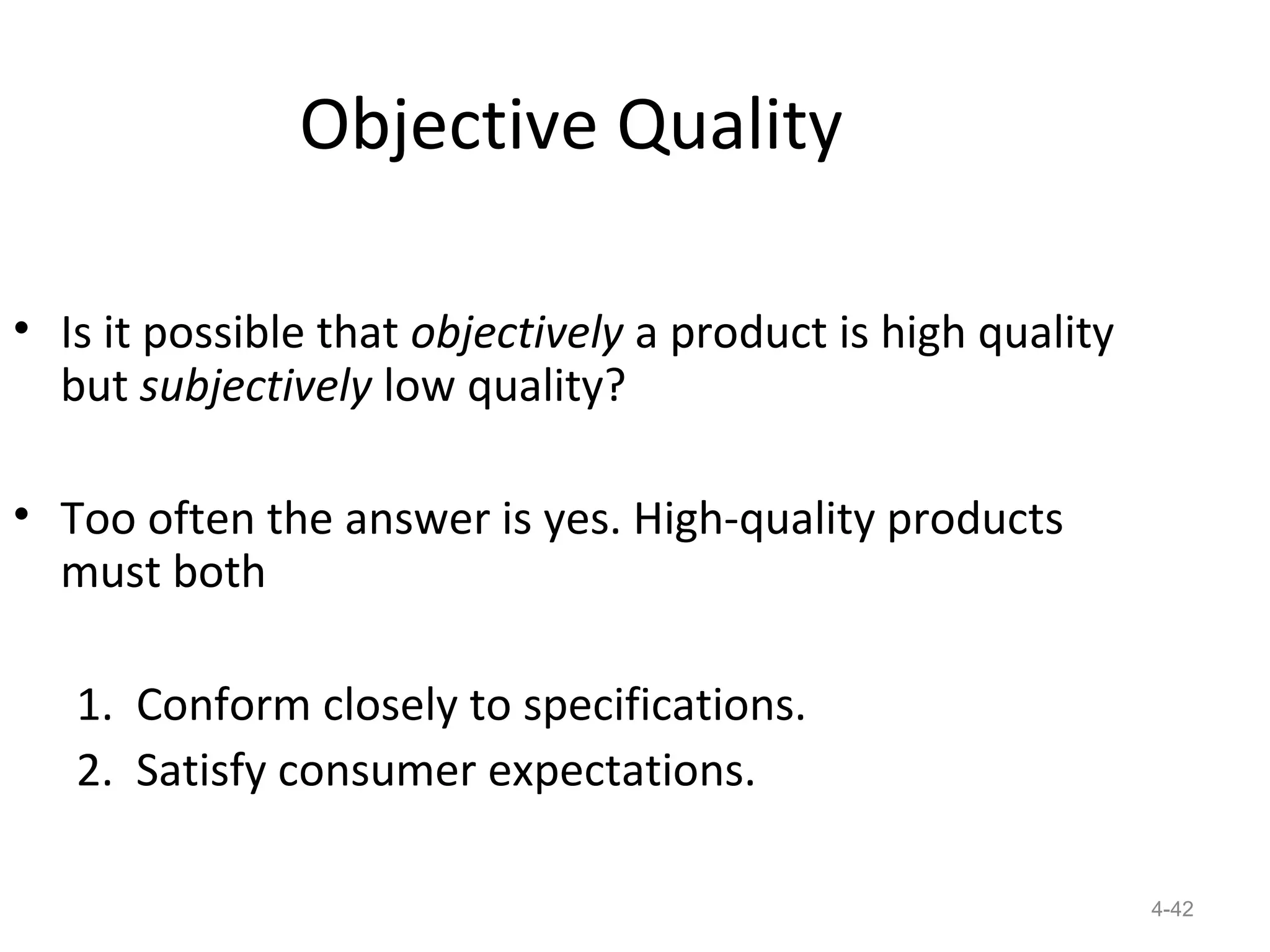 Objective Quality

• Is it possible that objectively a product is high quality
  but subjectively low quality?

• Too often the answer is yes. High-quality products
  must both

   1. Conform closely to specifications.
   2. Satisfy consumer expectations.

                                                              4-42
 