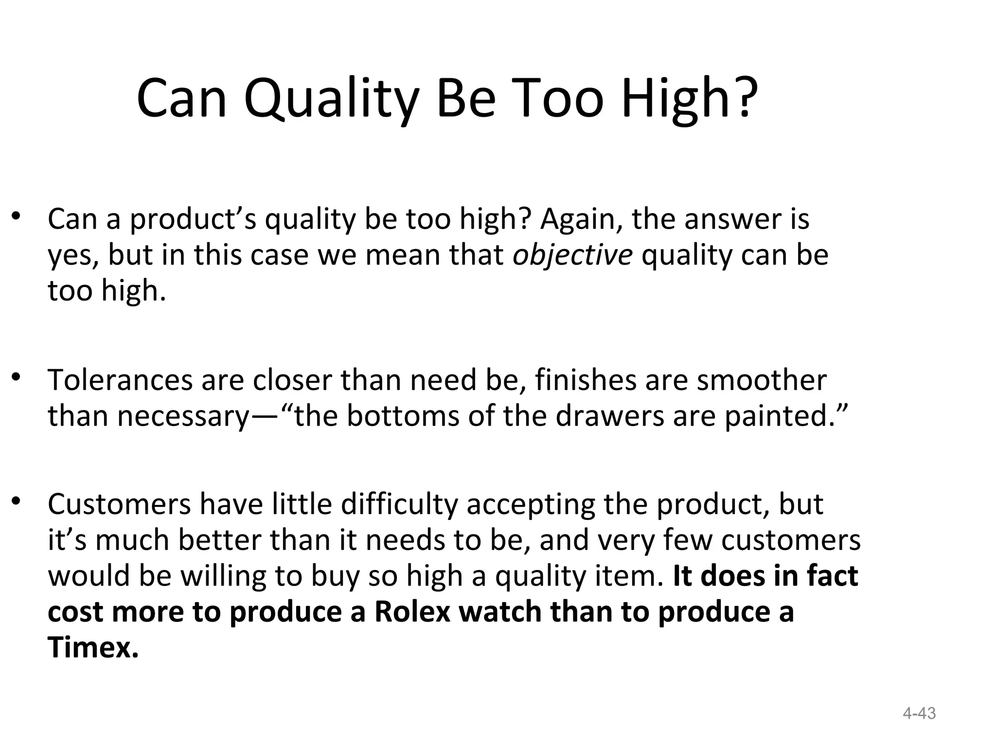 Can Quality Be Too High?
• Can a product’s quality be too high? Again, the answer is
  yes, but in this case we mean that objective quality can be
  too high.

• Tolerances are closer than need be, finishes are smoother
  than necessary—“the bottoms of the drawers are painted.”

• Customers have little difficulty accepting the product, but
  it’s much better than it needs to be, and very few customers
  would be willing to buy so high a quality item. It does in fact
  cost more to produce a Rolex watch than to produce a
  Timex.
                                                                    4-43
 
