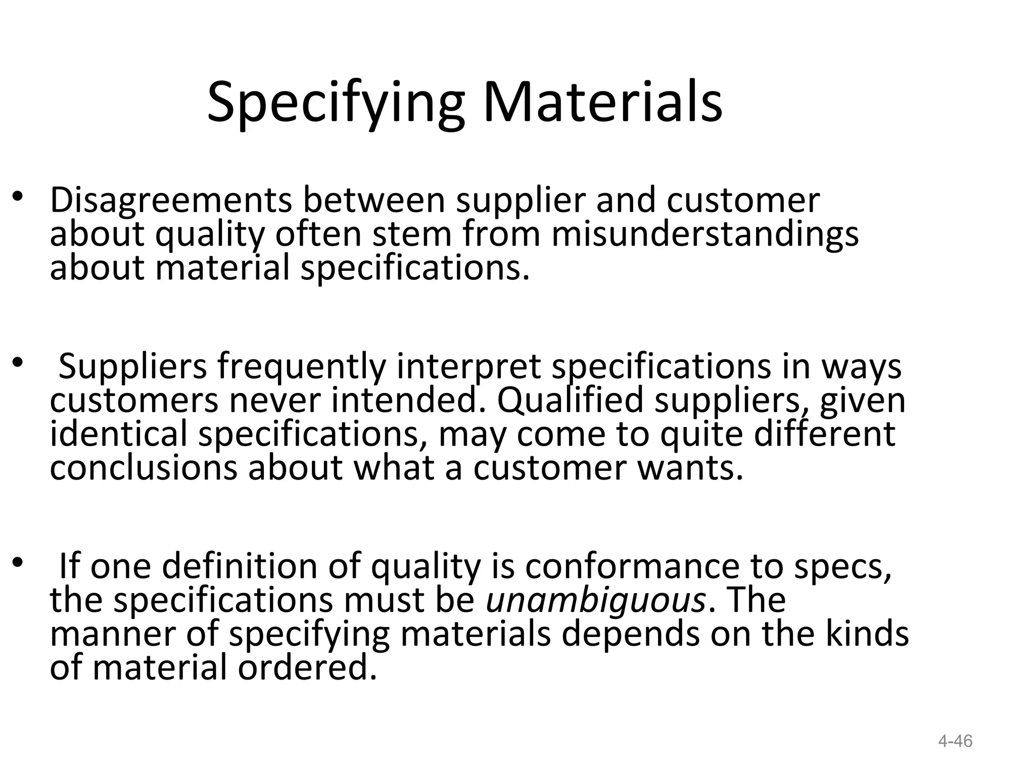 Specifying Materials
• Disagreements between supplier and customer
  about quality often stem from misunderstandings
  about material specifications.

• Suppliers frequently interpret specifications in ways
  customers never intended. Qualified suppliers, given
  identical specifications, may come to quite different
  conclusions about what a customer wants.

• If one definition of quality is conformance to specs,
  the specifications must be unambiguous. The
  manner of specifying materials depends on the kinds
  of material ordered.
                                                          4-46
 