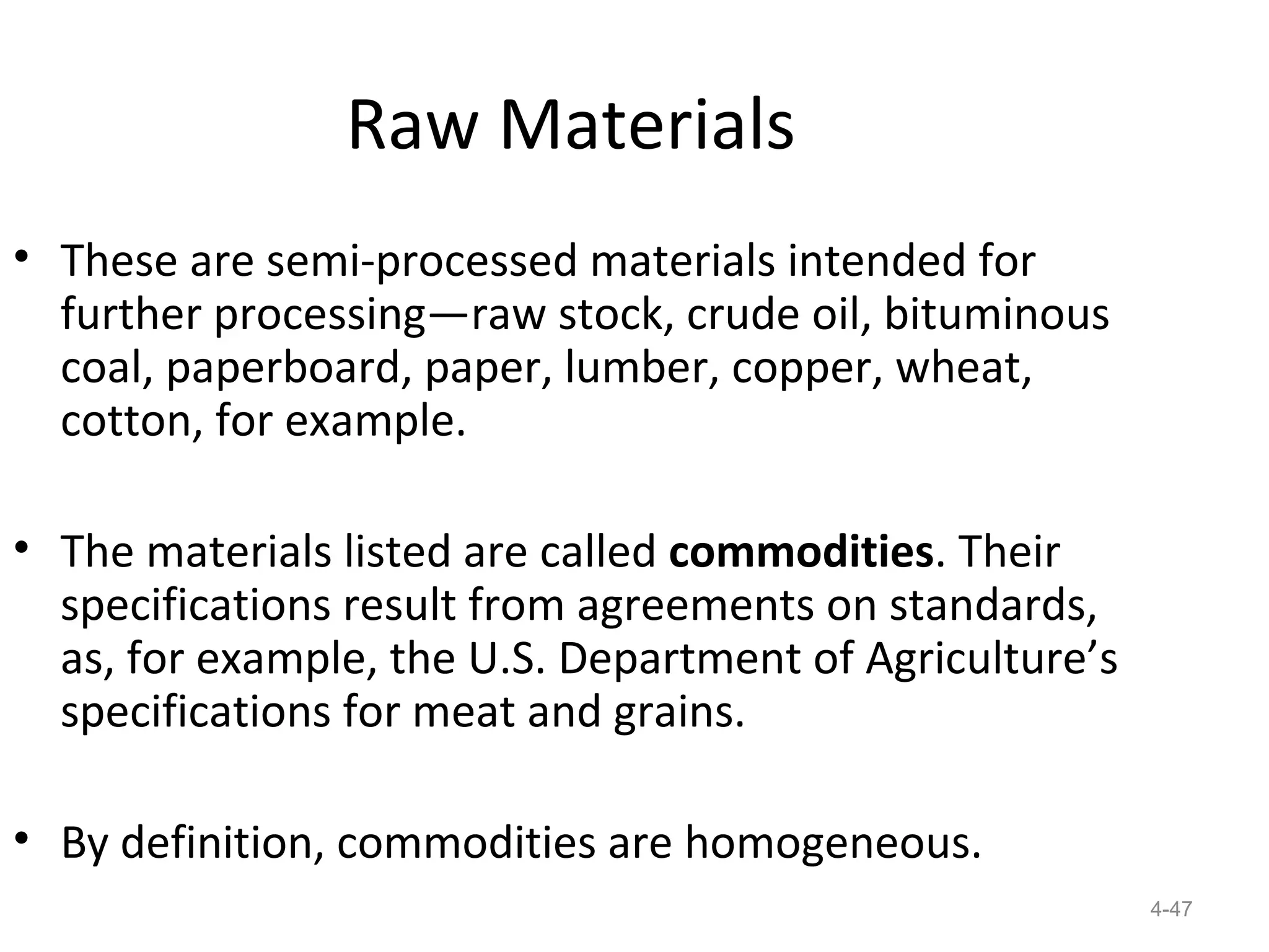 Raw Materials
• These are semi-processed materials intended for
  further processing—raw stock, crude oil, bituminous
  coal, paperboard, paper, lumber, copper, wheat,
  cotton, for example.

• The materials listed are called commodities. Their
  specifications result from agreements on standards,
  as, for example, the U.S. Department of Agriculture’s
  specifications for meat and grains.

• By definition, commodities are homogeneous.
                                                          4-47
 