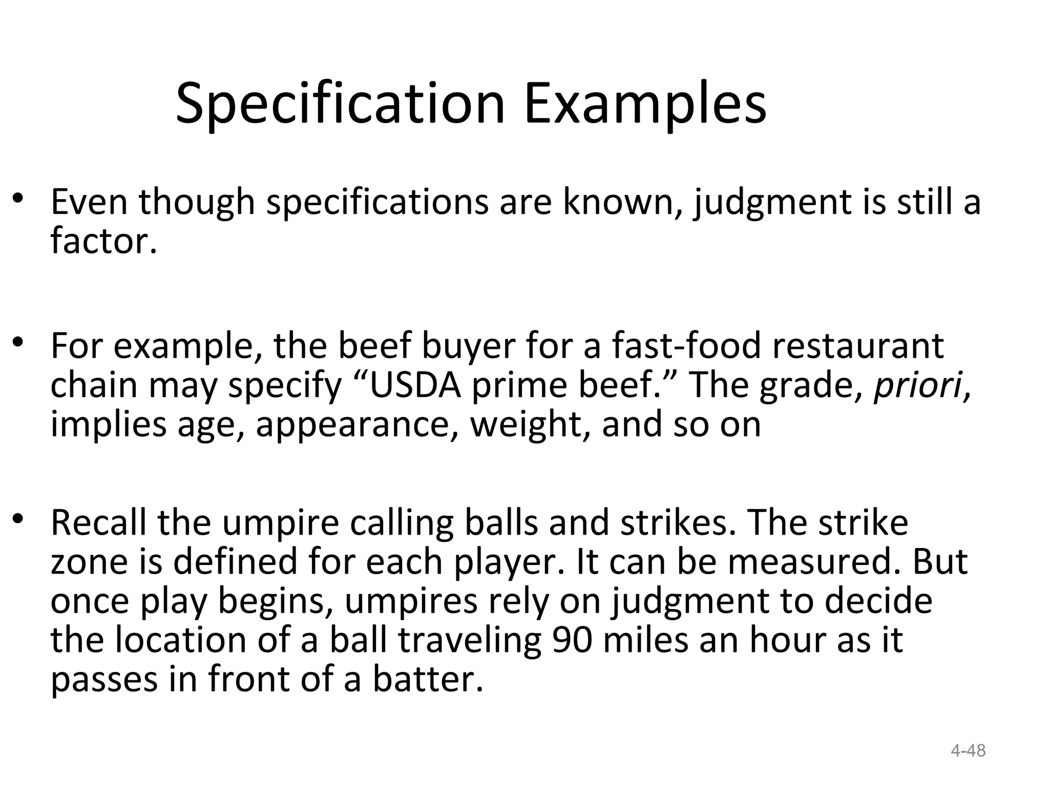 Specification Examples
• Even though specifications are known, judgment is still a
  factor.

• For example, the beef buyer for a fast-food restaurant
  chain may specify “USDA prime beef.” The grade, priori,
  implies age, appearance, weight, and so on

• Recall the umpire calling balls and strikes. The strike
  zone is defined for each player. It can be measured. But
  once play begins, umpires rely on judgment to decide
  the location of a ball traveling 90 miles an hour as it
  passes in front of a batter.
                                                         4-48
 