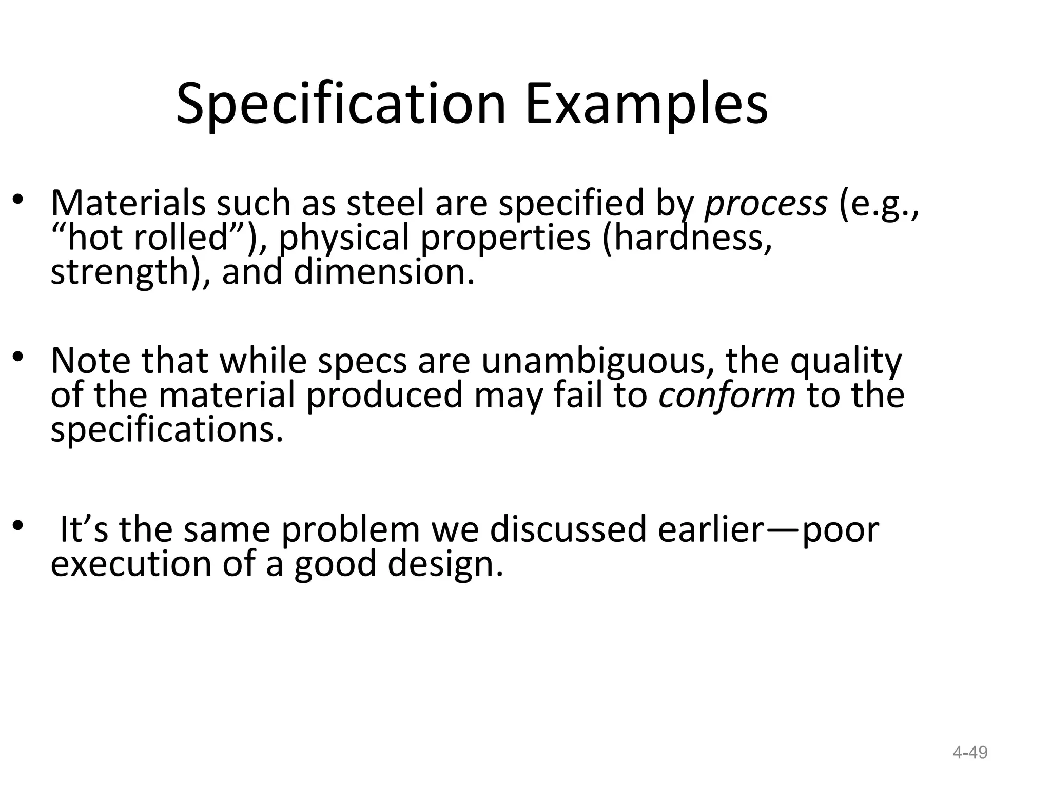 Specification Examples
• Materials such as steel are specified by process (e.g.,
  “hot rolled”), physical properties (hardness,
  strength), and dimension.

• Note that while specs are unambiguous, the quality
  of the material produced may fail to conform to the
  specifications.

• It’s the same problem we discussed earlier—poor
  execution of a good design.



                                                            4-49
 