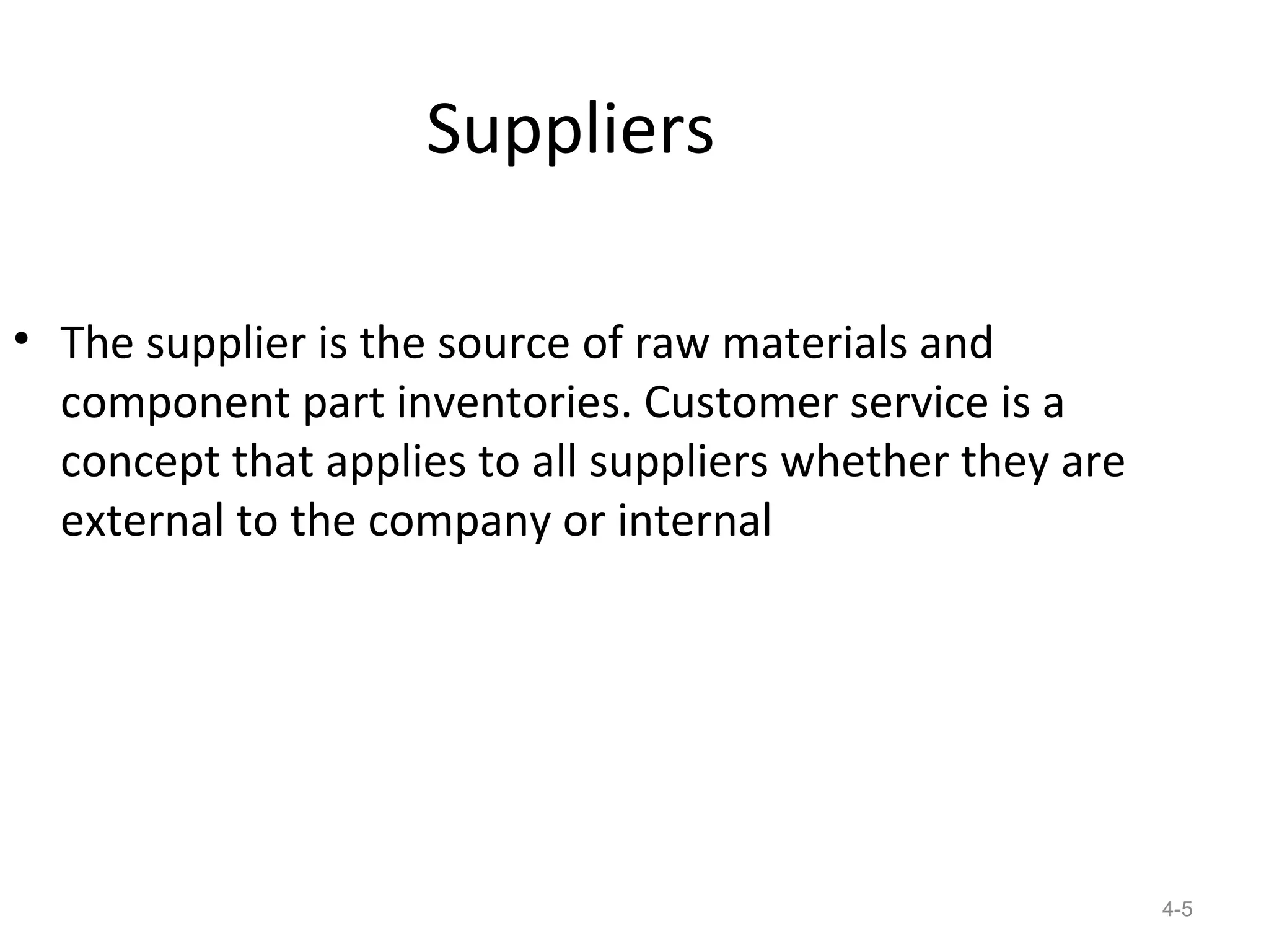 Suppliers

• The supplier is the source of raw materials and
  component part inventories. Customer service is a
  concept that applies to all suppliers whether they are
  external to the company or internal




                                                           4-5
 