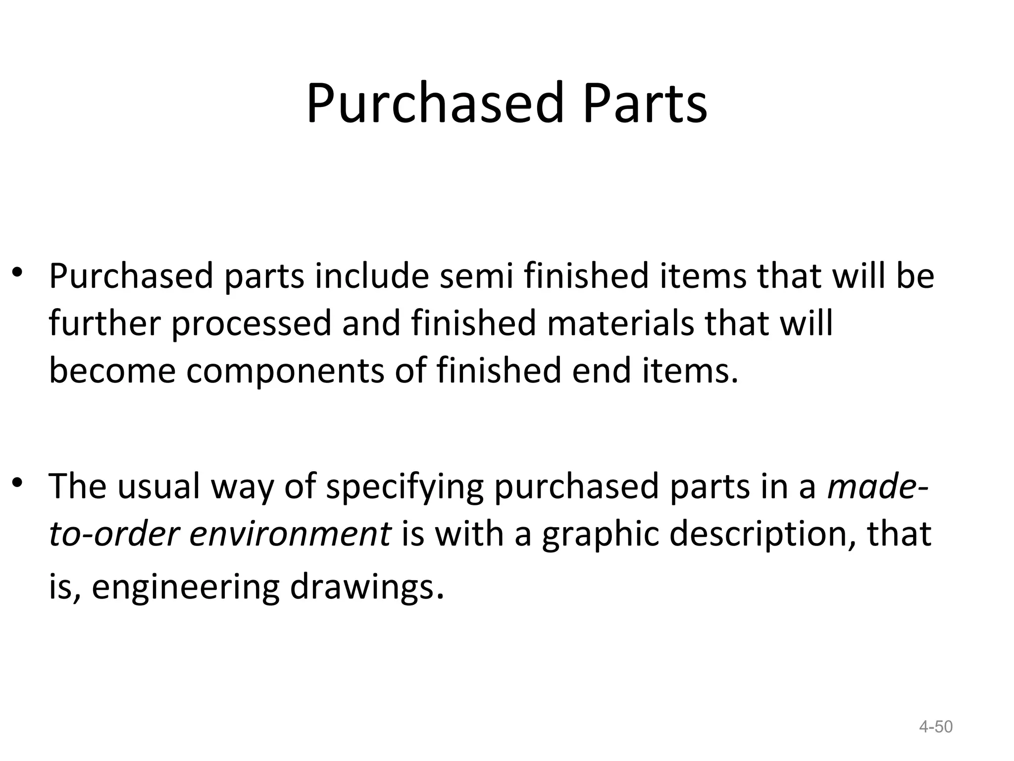 Purchased Parts

• Purchased parts include semi finished items that will be
  further processed and finished materials that will
  become components of finished end items.

• The usual way of specifying purchased parts in a made-
  to-order environment is with a graphic description, that
  is, engineering drawings.


                                                         4-50
 