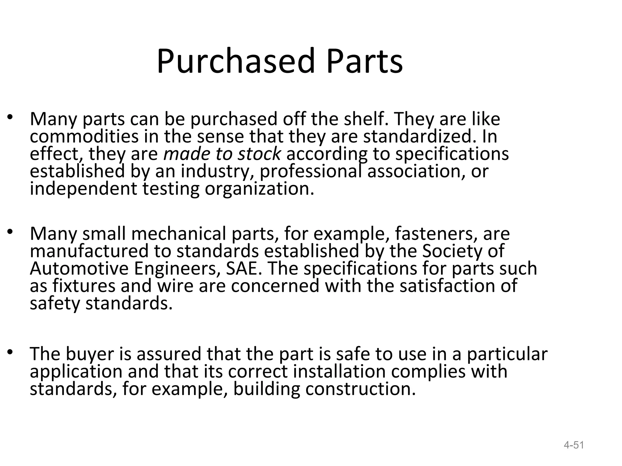 Purchased Parts
• Many parts can be purchased off the shelf. They are like
  commodities in the sense that they are standardized. In
  effect, they are made to stock according to specifications
  established by an industry, professional association, or
  independent testing organization.

• Many small mechanical parts, for example, fasteners, are
  manufactured to standards established by the Society of
  Automotive Engineers, SAE. The specifications for parts such
  as fixtures and wire are concerned with the satisfaction of
  safety standards.

• The buyer is assured that the part is safe to use in a particular
  application and that its correct installation complies with
  standards, for example, building construction.

                                                                      4-51
 