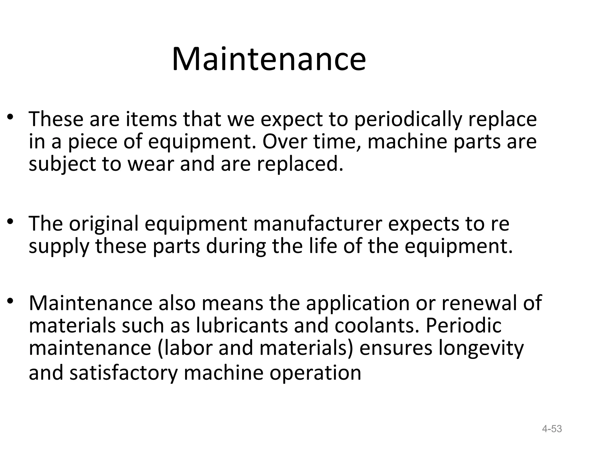 Maintenance
• These are items that we expect to periodically replace
  in a piece of equipment. Over time, machine parts are
  subject to wear and are replaced.

• The original equipment manufacturer expects to re
  supply these parts during the life of the equipment.

• Maintenance also means the application or renewal of
  materials such as lubricants and coolants. Periodic
  maintenance (labor and materials) ensures longevity
  and satisfactory machine operation

                                                           4-53
 