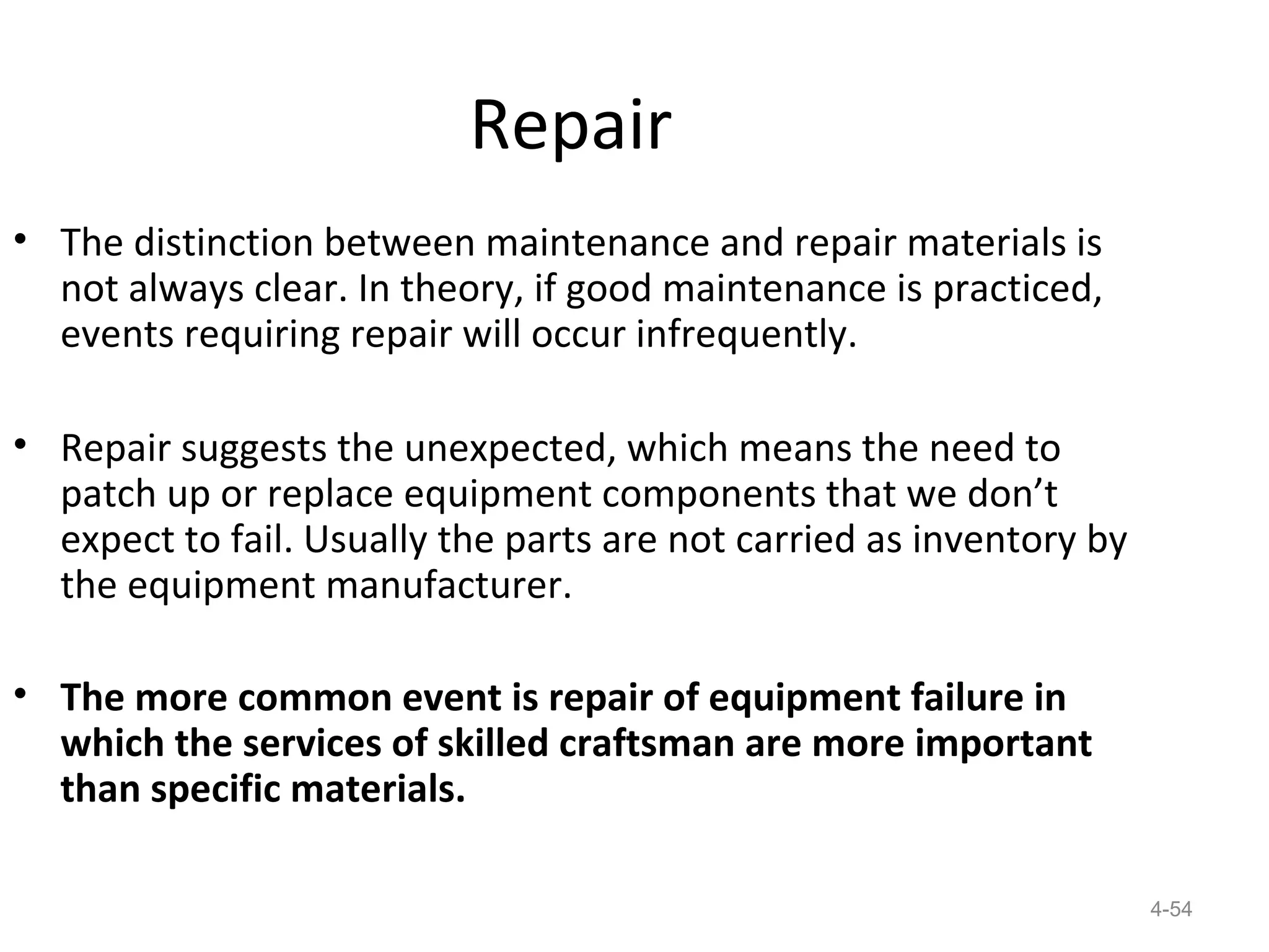 Repair
• The distinction between maintenance and repair materials is
  not always clear. In theory, if good maintenance is practiced,
  events requiring repair will occur infrequently.

• Repair suggests the unexpected, which means the need to
  patch up or replace equipment components that we don’t
  expect to fail. Usually the parts are not carried as inventory by
  the equipment manufacturer.

• The more common event is repair of equipment failure in
  which the services of skilled craftsman are more important
  than specific materials.

                                                                      4-54
 