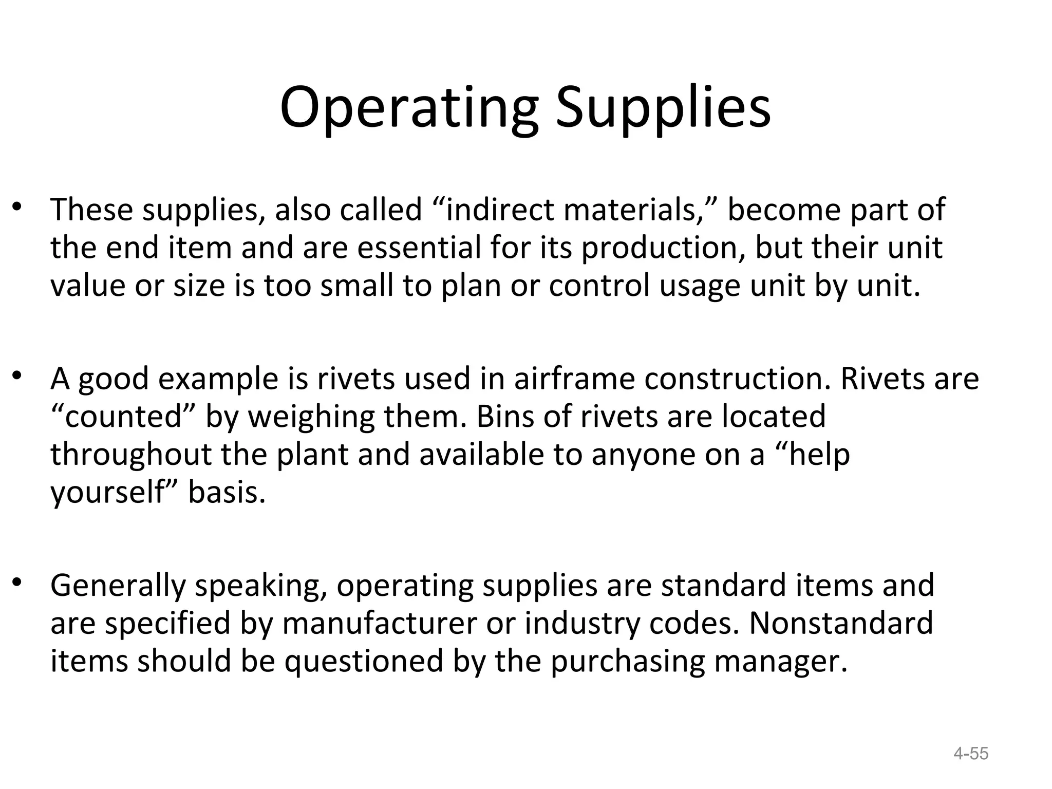 Operating Supplies
• These supplies, also called “indirect materials,” become part of
  the end item and are essential for its production, but their unit
  value or size is too small to plan or control usage unit by unit.

• A good example is rivets used in airframe construction. Rivets are
  “counted” by weighing them. Bins of rivets are located
  throughout the plant and available to anyone on a “help
  yourself” basis.

• Generally speaking, operating supplies are standard items and
  are specified by manufacturer or industry codes. Nonstandard
  items should be questioned by the purchasing manager.

                                                                      4-55
 