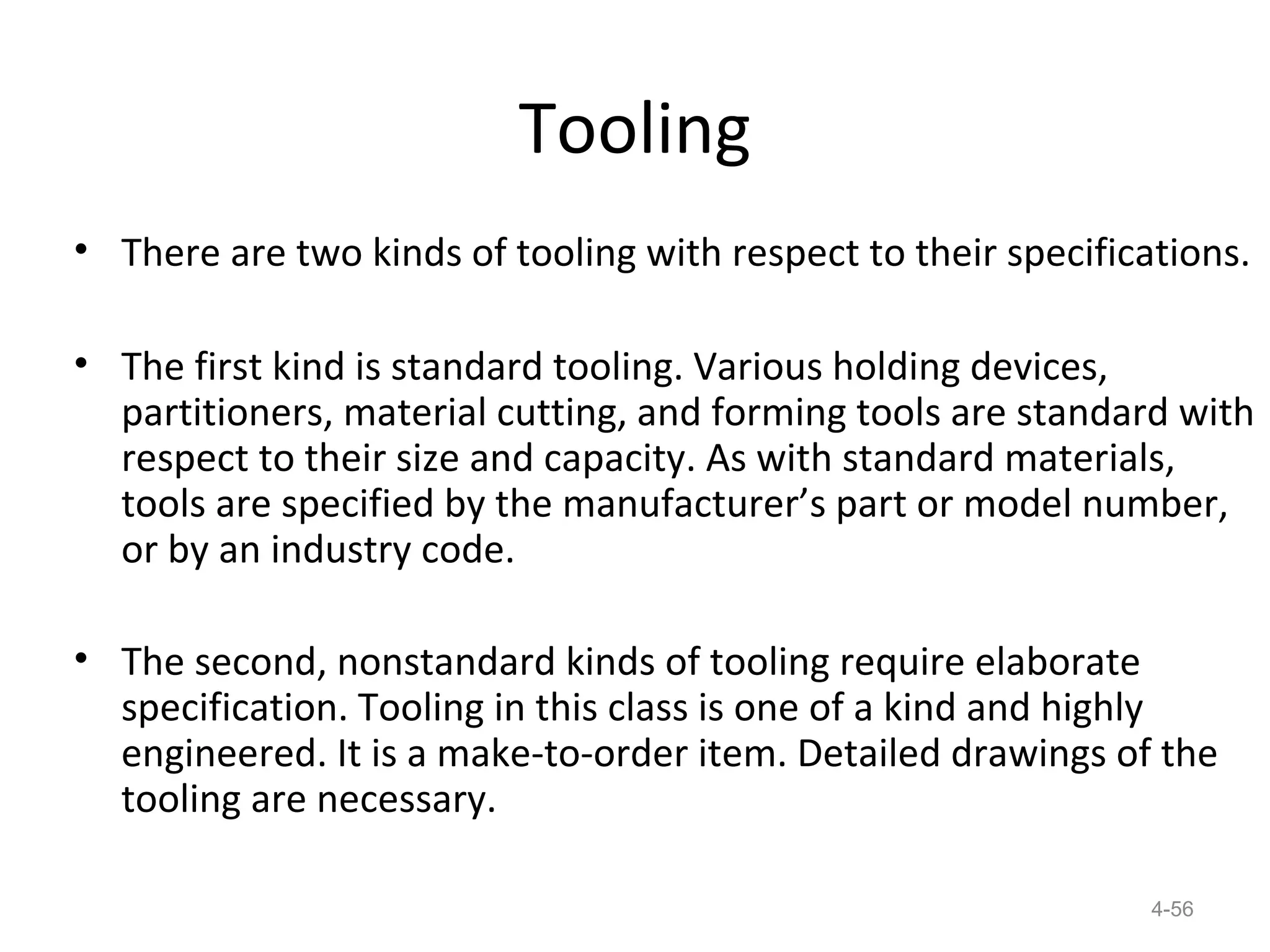 Tooling
• There are two kinds of tooling with respect to their specifications.

• The first kind is standard tooling. Various holding devices,
  partitioners, material cutting, and forming tools are standard with
  respect to their size and capacity. As with standard materials,
  tools are specified by the manufacturer’s part or model number,
  or by an industry code.

• The second, nonstandard kinds of tooling require elaborate
  specification. Tooling in this class is one of a kind and highly
  engineered. It is a make-to-order item. Detailed drawings of the
  tooling are necessary.

                                                                4-56
 