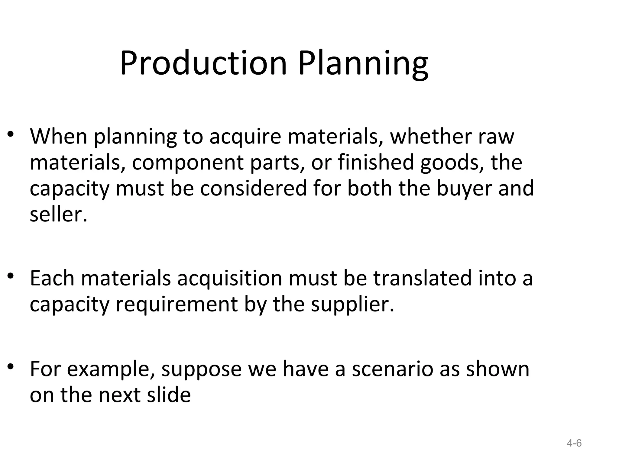 Production Planning
• When planning to acquire materials, whether raw
  materials, component parts, or finished goods, the
  capacity must be considered for both the buyer and
  seller.

• Each materials acquisition must be translated into a
  capacity requirement by the supplier.

• For example, suppose we have a scenario as shown
  on the next slide
                                                         4-6
 