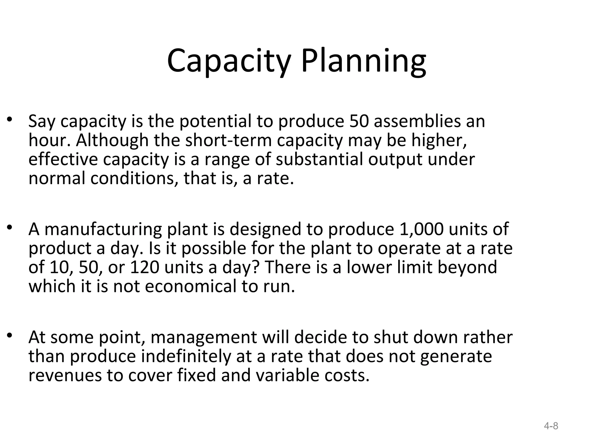 Capacity Planning
• Say capacity is the potential to produce 50 assemblies an
  hour. Although the short-term capacity may be higher,
  effective capacity is a range of substantial output under
  normal conditions, that is, a rate.

• A manufacturing plant is designed to produce 1,000 units of
  product a day. Is it possible for the plant to operate at a rate
  of 10, 50, or 120 units a day? There is a lower limit beyond
  which it is not economical to run.

• At some point, management will decide to shut down rather
  than produce indefinitely at a rate that does not generate
  revenues to cover fixed and variable costs.

                                                                     4-8
 