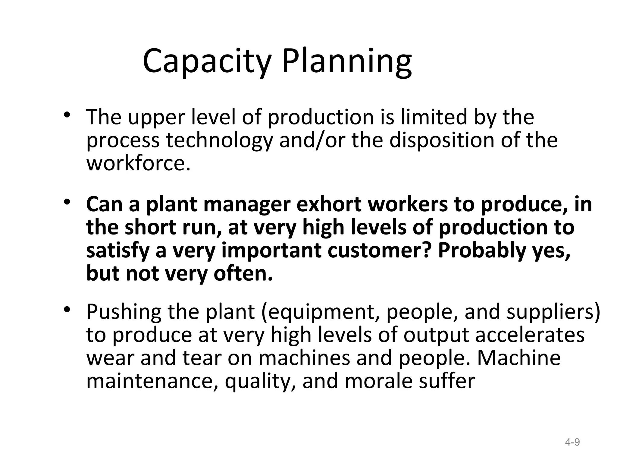 Capacity Planning
• The upper level of production is limited by the
  process technology and/or the disposition of the
  workforce.
• Can a plant manager exhort workers to produce, in
  the short run, at very high levels of production to
  satisfy a very important customer? Probably yes,
  but not very often.
• Pushing the plant (equipment, people, and suppliers)
  to produce at very high levels of output accelerates
  wear and tear on machines and people. Machine
  maintenance, quality, and morale suffer

                                                     4-9
 