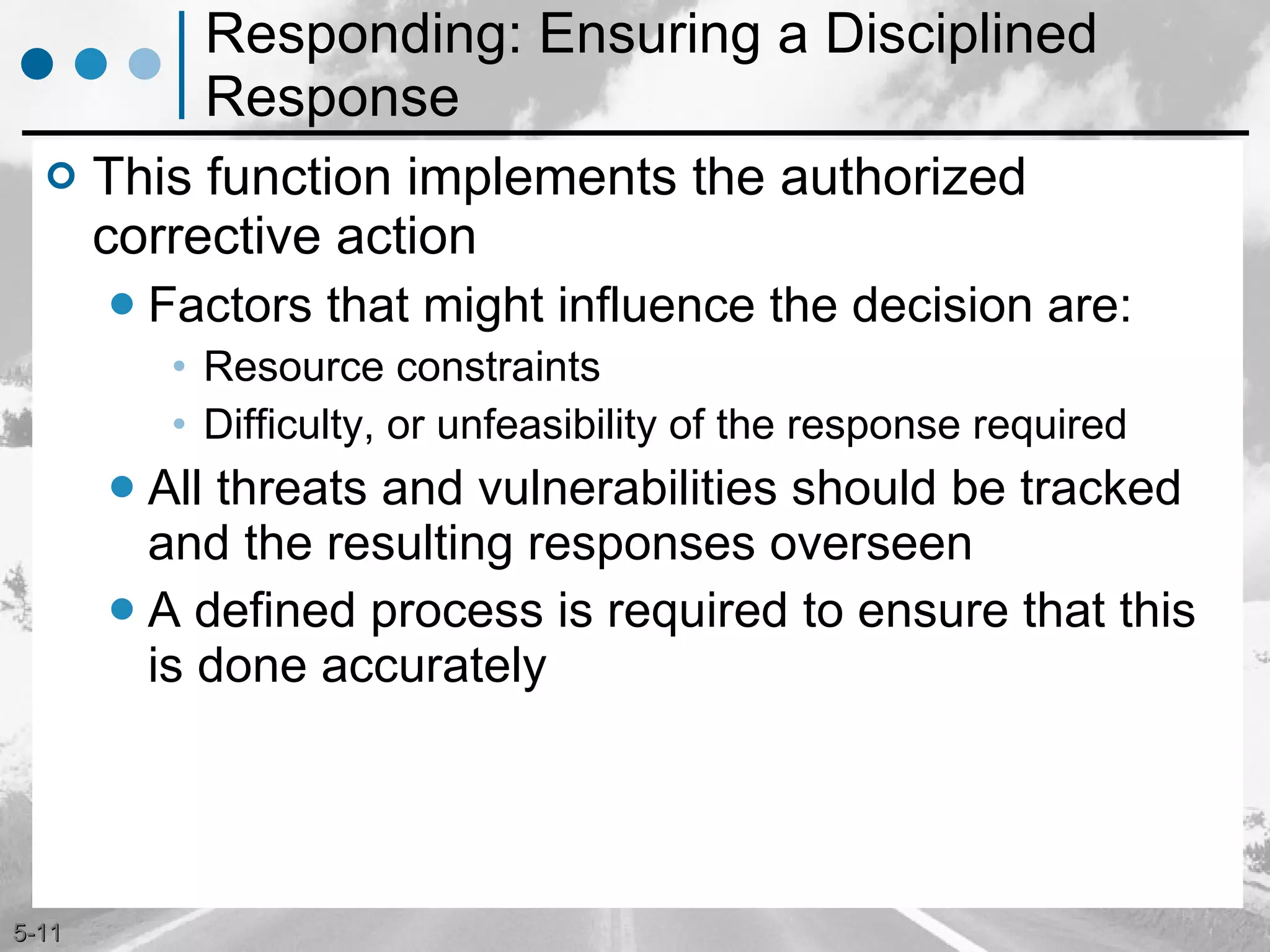 Responding: Ensuring a Disciplined Response This function implements the authorized corrective action Factors that might influence the decision are: Resource constraints Difficulty, or unfeasibility of the response required All threats and vulnerabilities should be tracked and the resulting responses overseen A defined process is required to ensure that this is done accurately 