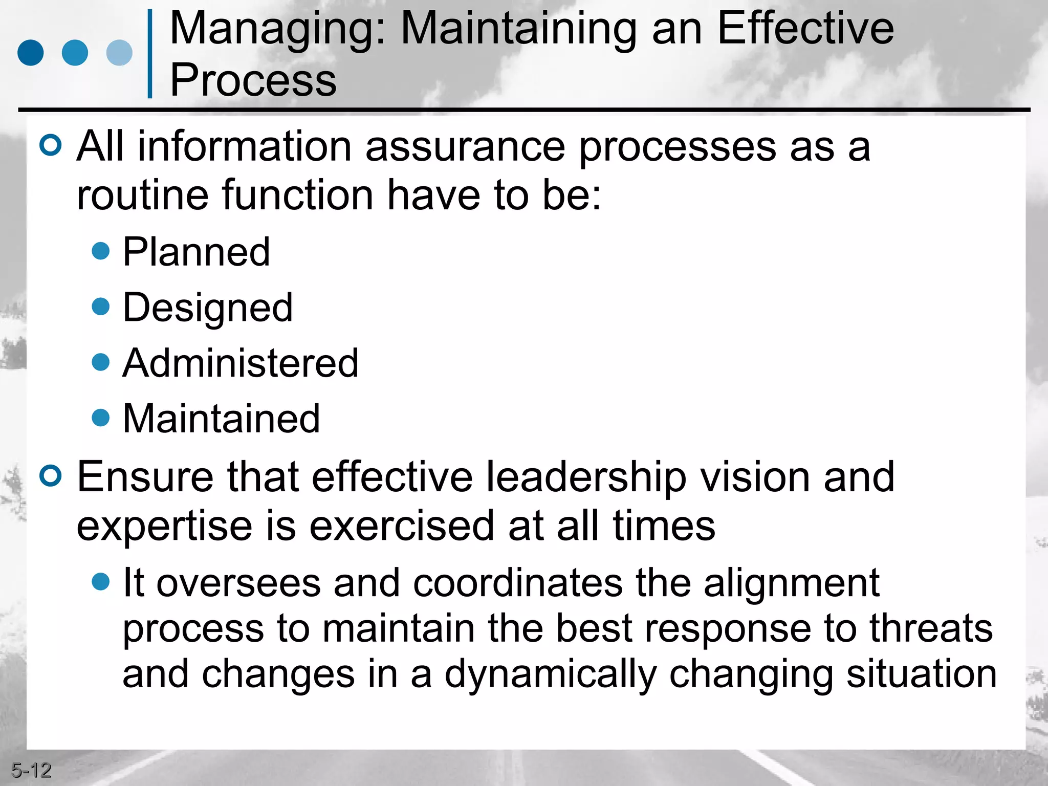 Managing: Maintaining an Effective Process All information assurance processes as a routine function have to be: Planned Designed Administered Maintained Ensure that effective leadership vision and expertise is exercised at all times It oversees and coordinates the alignment process to maintain the best response to threats and changes in a dynamically changing situation 