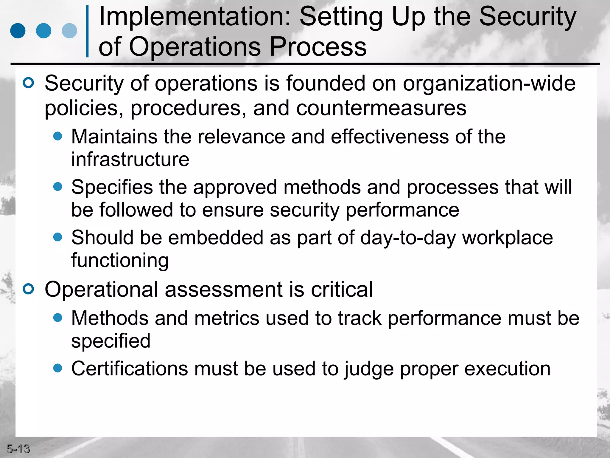 Implementation: Setting Up the Security of Operations Process Security of operations is founded on organization-wide policies, procedures, and countermeasures  Maintains the relevance and effectiveness of the infrastructure Specifies the approved methods and processes that will be followed to ensure security performance Should be embedded as part of day-to-day workplace functioning  Operational assessment is critical Methods and metrics used to track performance must be specified  Certifications must be used to judge proper execution 