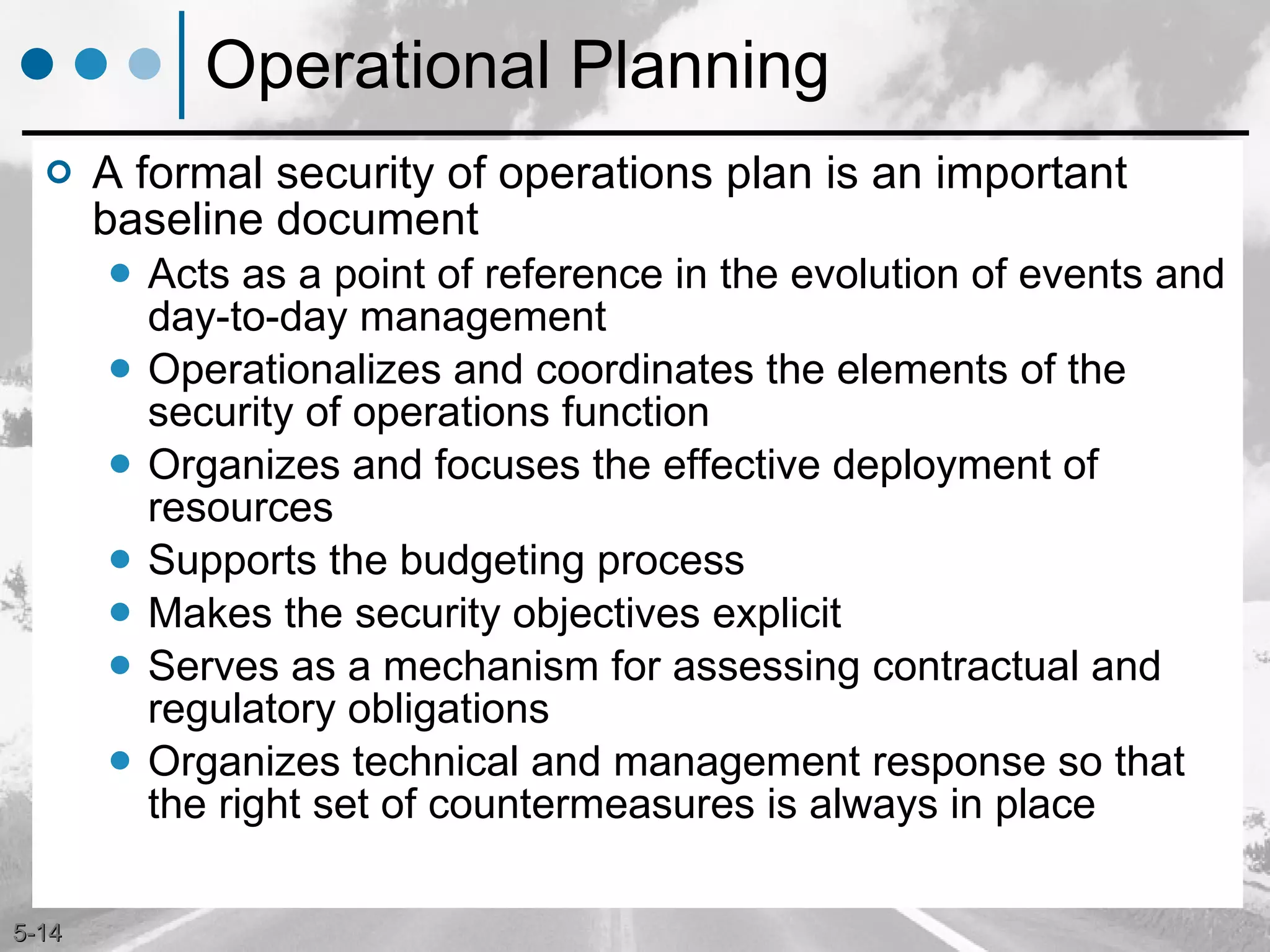 Operational Planning A formal security of operations plan is an important baseline document Acts as a point of reference in the evolution of events and day-to-day management Operationalizes and coordinates the elements of the security of operations function Organizes and focuses the effective deployment of resources Supports the budgeting process Makes the security objectives explicit Serves as a mechanism for assessing contractual and regulatory obligations Organizes technical and management response so that the right set of countermeasures is always in place 