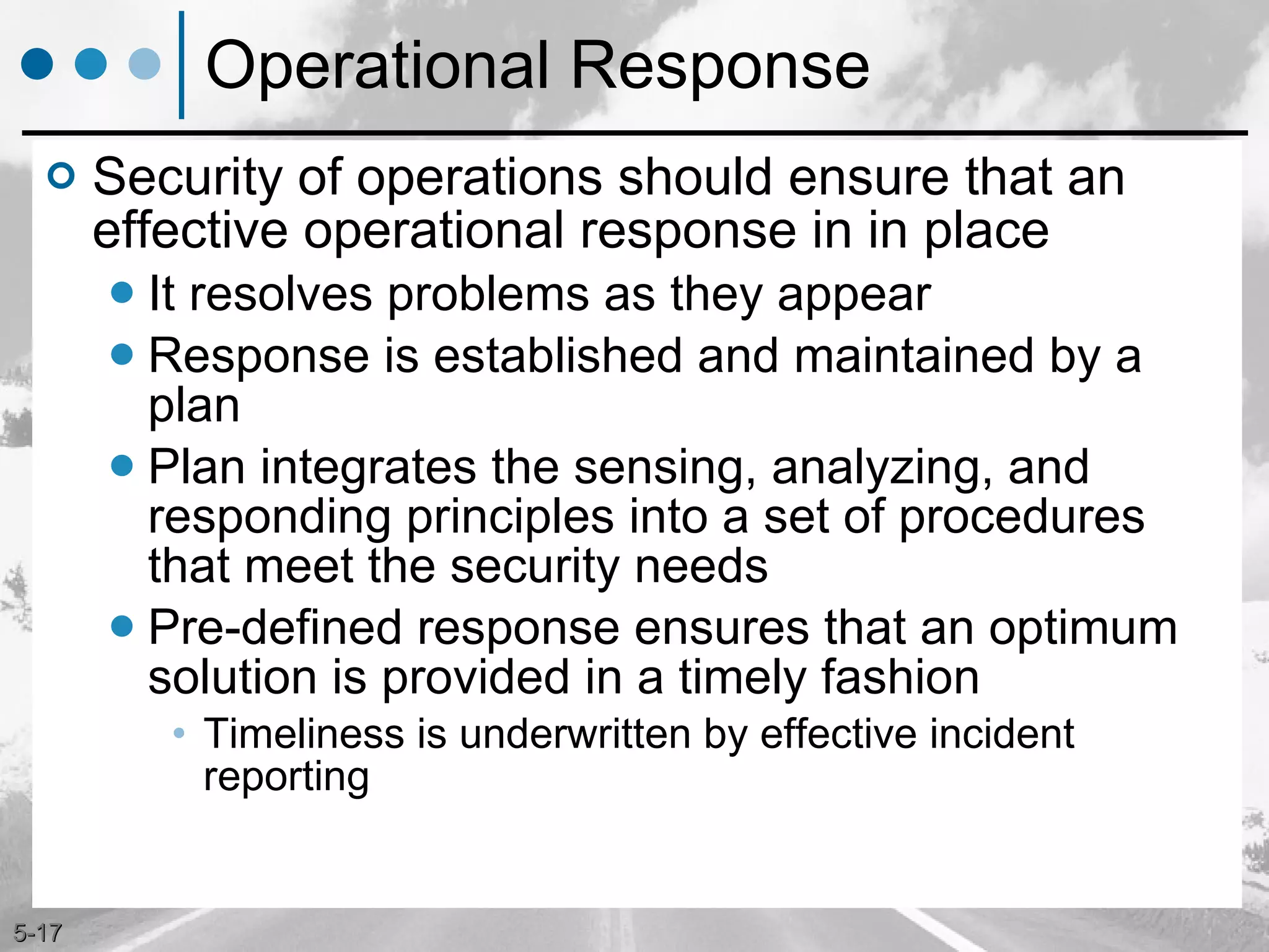 Operational Response Security of operations should ensure that an effective operational response in in place  It resolves problems as they appear Response is established and maintained by a plan Plan integrates the sensing, analyzing, and responding principles into a set of procedures that meet the security needs Pre-defined response ensures that an optimum solution is provided in a timely fashion Timeliness is underwritten by effective incident reporting 