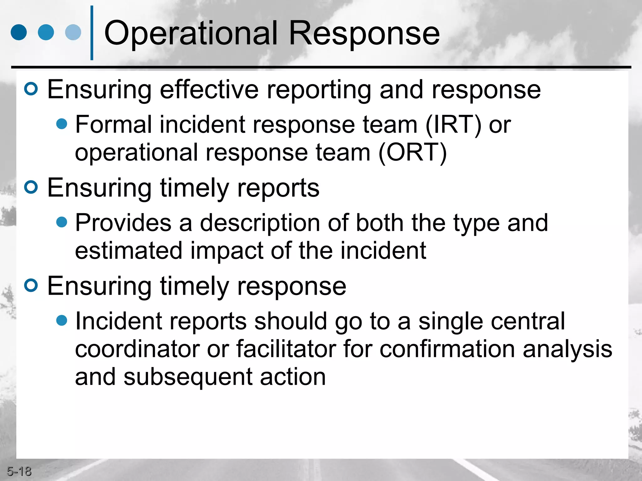 Operational Response Ensuring effective reporting and response Formal incident response team (IRT) or operational response team (ORT)  Ensuring timely reports Provides a description of both the type and estimated impact of the incident Ensuring timely response Incident reports should go to a single central coordinator or facilitator for confirmation analysis and subsequent action 