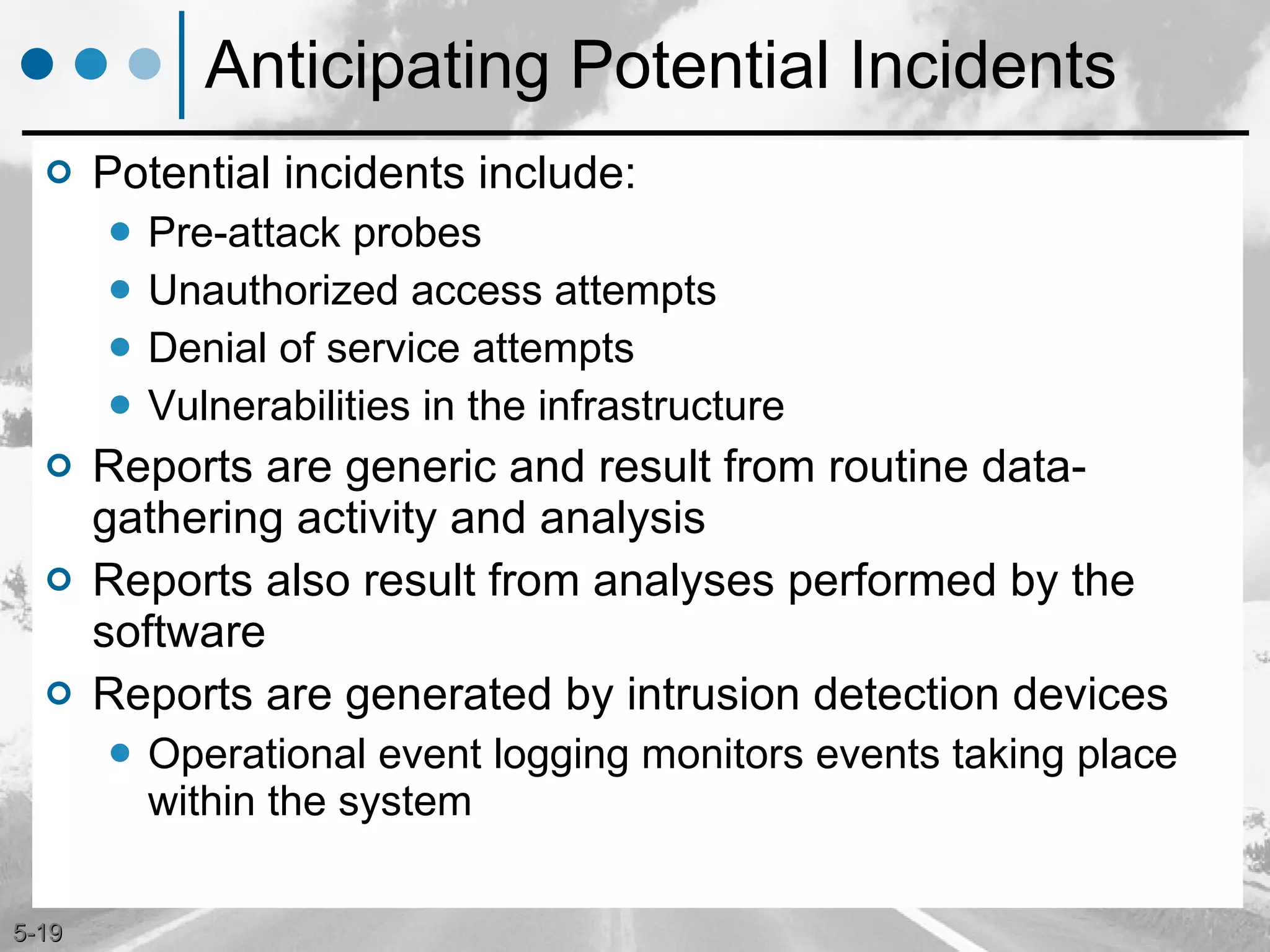 Anticipating Potential Incidents Potential incidents include: Pre-attack probes Unauthorized access attempts Denial of service attempts Vulnerabilities in the infrastructure Reports are generic and result from routine data-gathering activity and analysis  Reports also result from analyses performed by the software Reports are generated by intrusion detection devices Operational event logging monitors events taking place within the system 