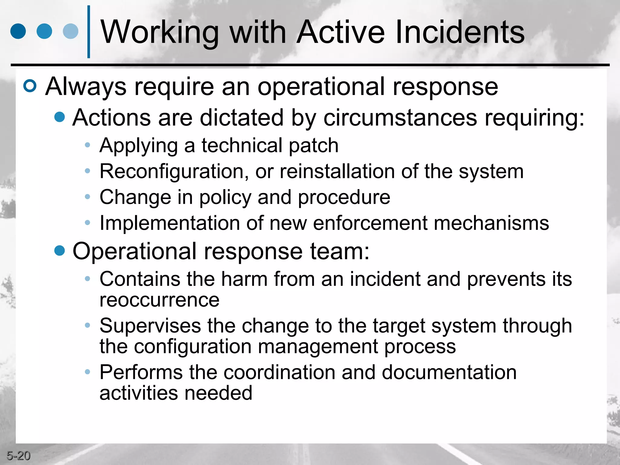 Working with Active Incidents Always require an operational response Actions are dictated by circumstances requiring: Applying a technical patch Reconfiguration, or reinstallation of the system Change in policy and procedure Implementation of new enforcement mechanisms Operational response team: Contains the harm from an incident and prevents its reoccurrence Supervises the change to the target system through the configuration management process Performs the coordination and documentation activities needed 
