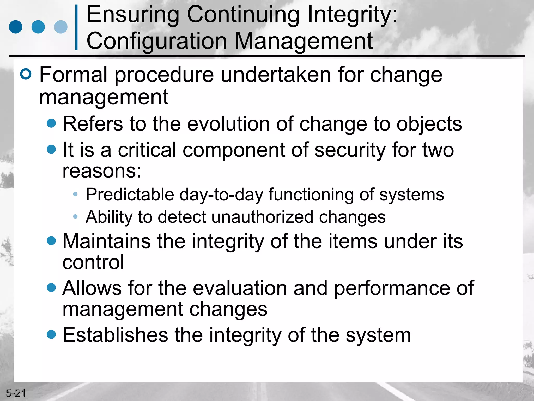 Ensuring Continuing Integrity: Configuration Management Formal procedure undertaken for change management Refers to the evolution of change to objects It is a critical component of security for two reasons: Predictable day-to-day functioning of systems Ability to detect unauthorized changes Maintains the integrity of the items under its control Allows for the evaluation and performance of management changes Establishes the integrity of the system 