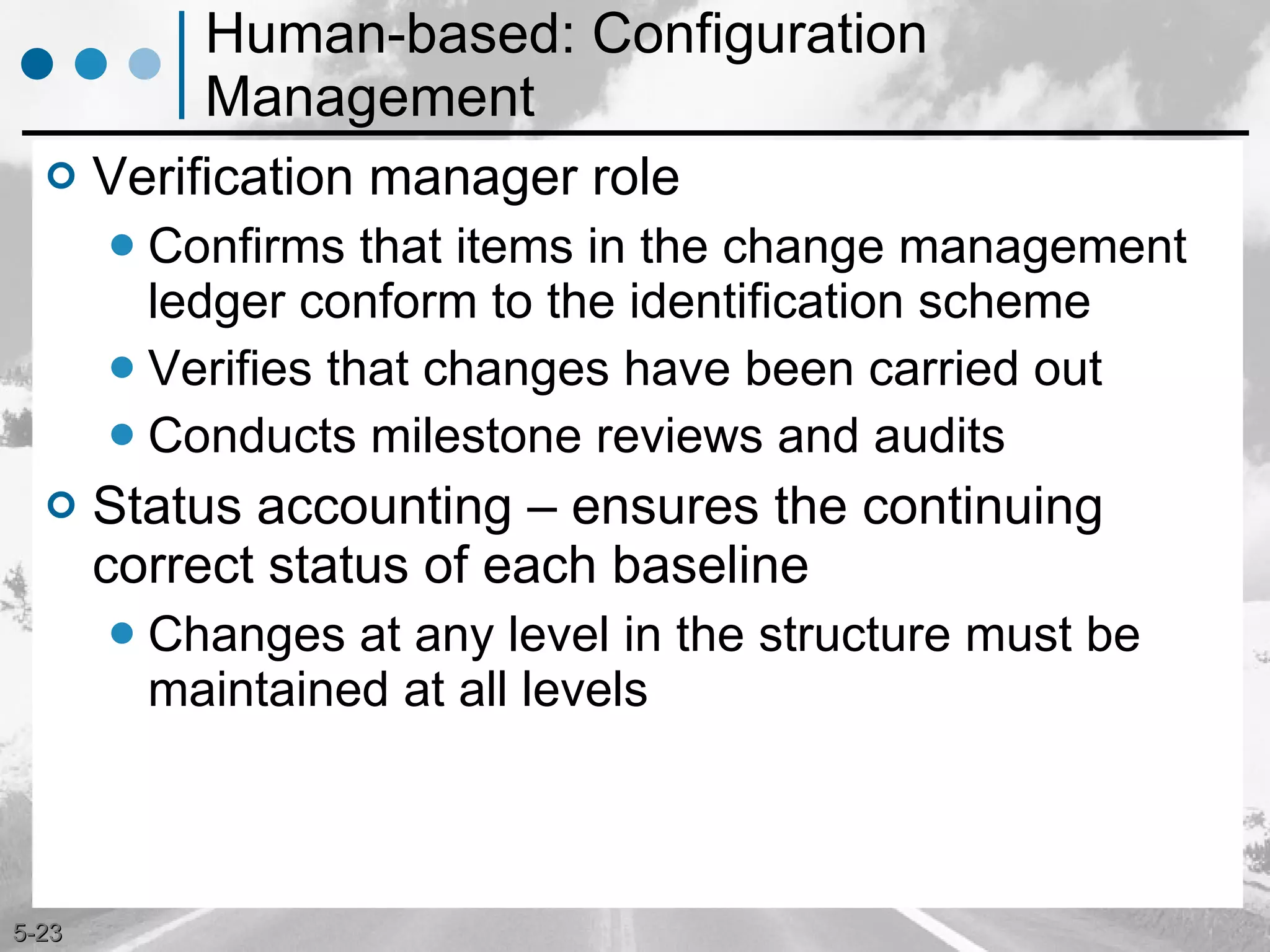Human-based: Configuration Management Verification manager role Confirms that items in the change management ledger conform to the identification scheme Verifies that changes have been carried out Conducts milestone reviews and audits Status accounting – ensures the continuing correct status of each baseline Changes at any level in the structure must be maintained at all levels 