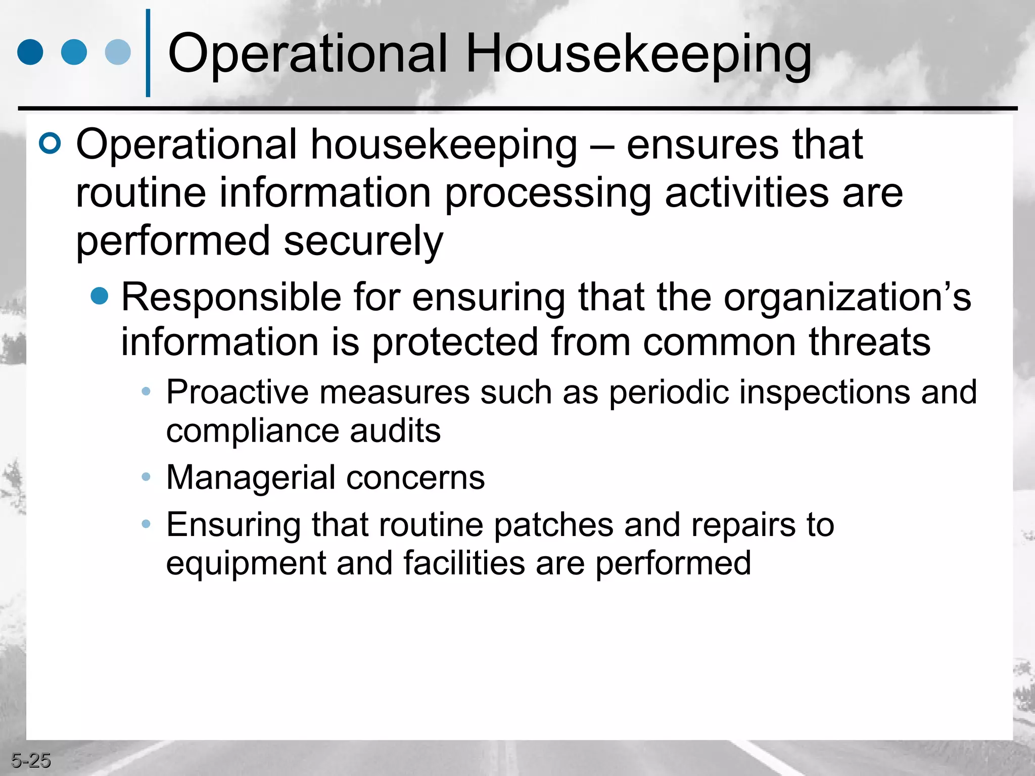 Operational Housekeeping Operational housekeeping – ensures that routine information processing activities are performed securely Responsible for ensuring that the organization’s information is protected from common threats  Proactive measures such as periodic inspections and compliance audits Managerial concerns Ensuring that routine patches and repairs to equipment and facilities are performed 