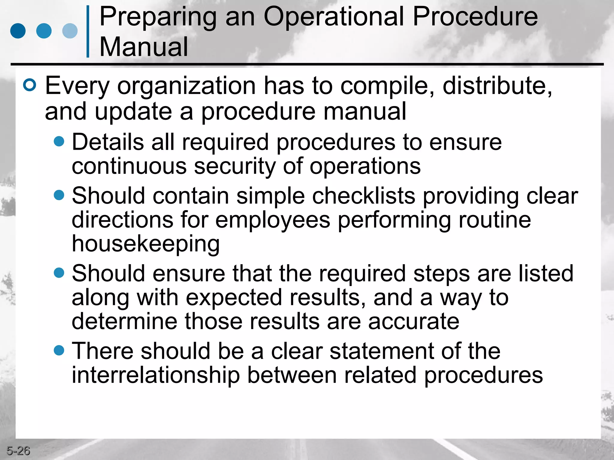 Preparing an Operational Procedure Manual Every organization has to compile, distribute, and update a procedure manual Details all required procedures to ensure continuous security of operations Should contain simple checklists providing clear directions for employees performing routine housekeeping Should ensure that the required steps are listed along with expected results, and a way to determine those results are accurate There should be a clear statement of the interrelationship between related procedures 