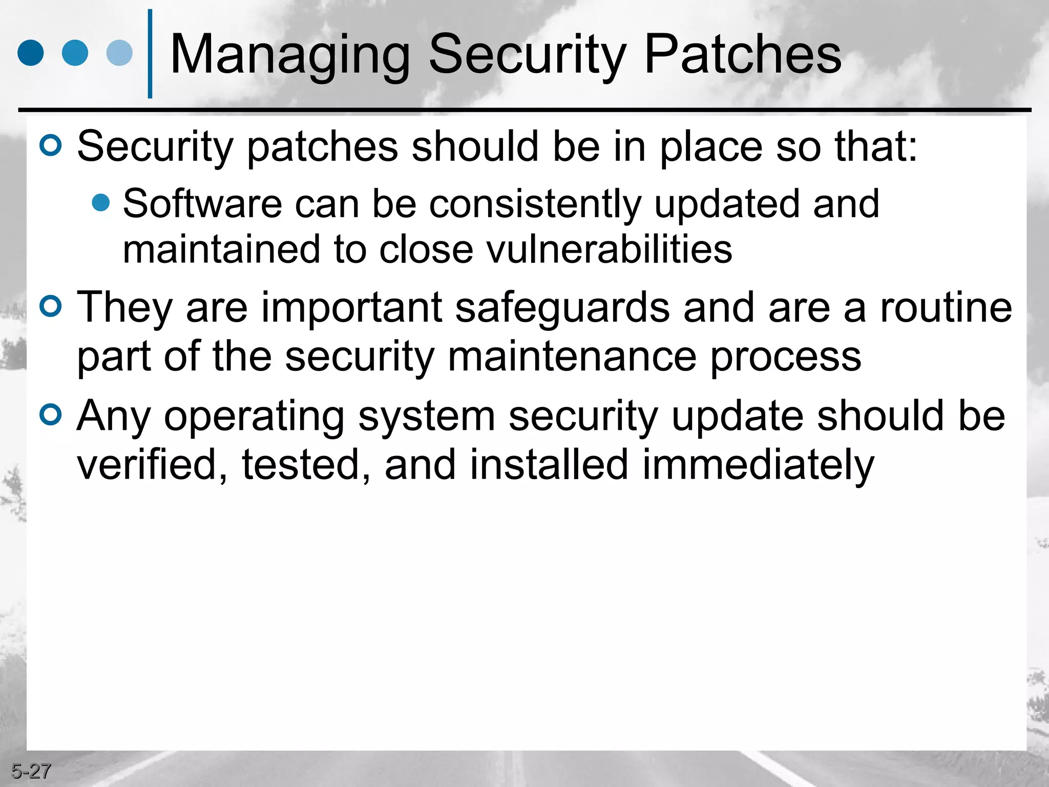 Managing Security Patches Security patches should be in place so that: Software can be consistently updated and maintained to close vulnerabilities They are important safeguards and are a routine part of the security maintenance process Any operating system security update should be verified, tested, and installed immediately 