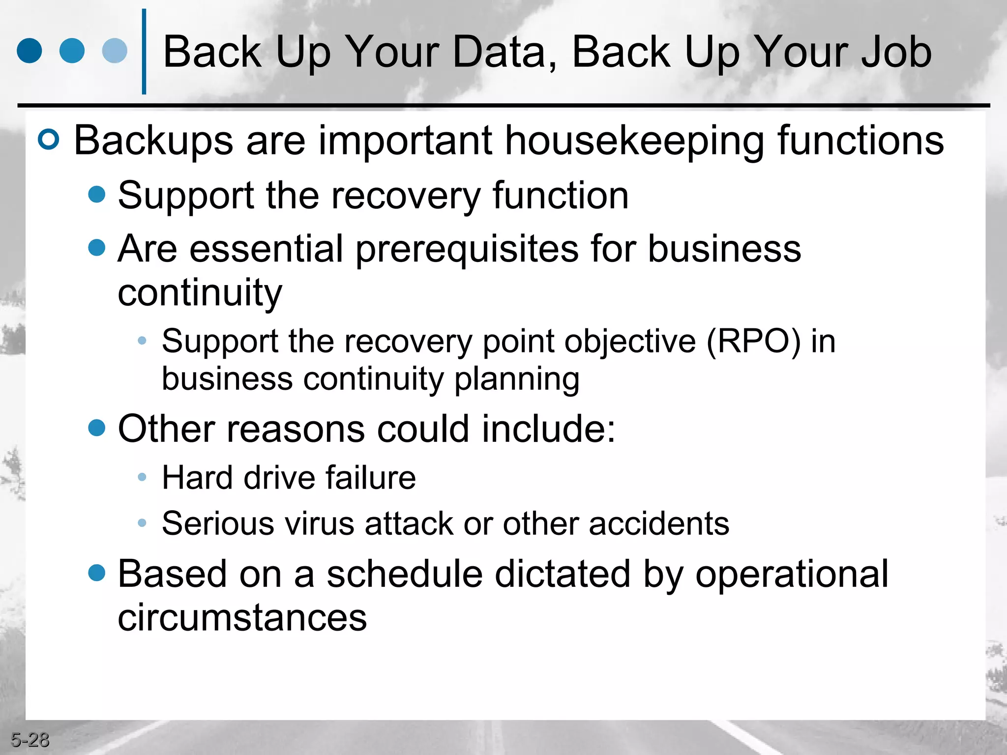 Back Up Your Data, Back Up Your Job Backups are important housekeeping functions Support the recovery function Are essential prerequisites for business continuity Support the recovery point objective (RPO) in business continuity planning Other reasons could include: Hard drive failure Serious virus attack or other accidents  Based on a schedule dictated by operational circumstances 