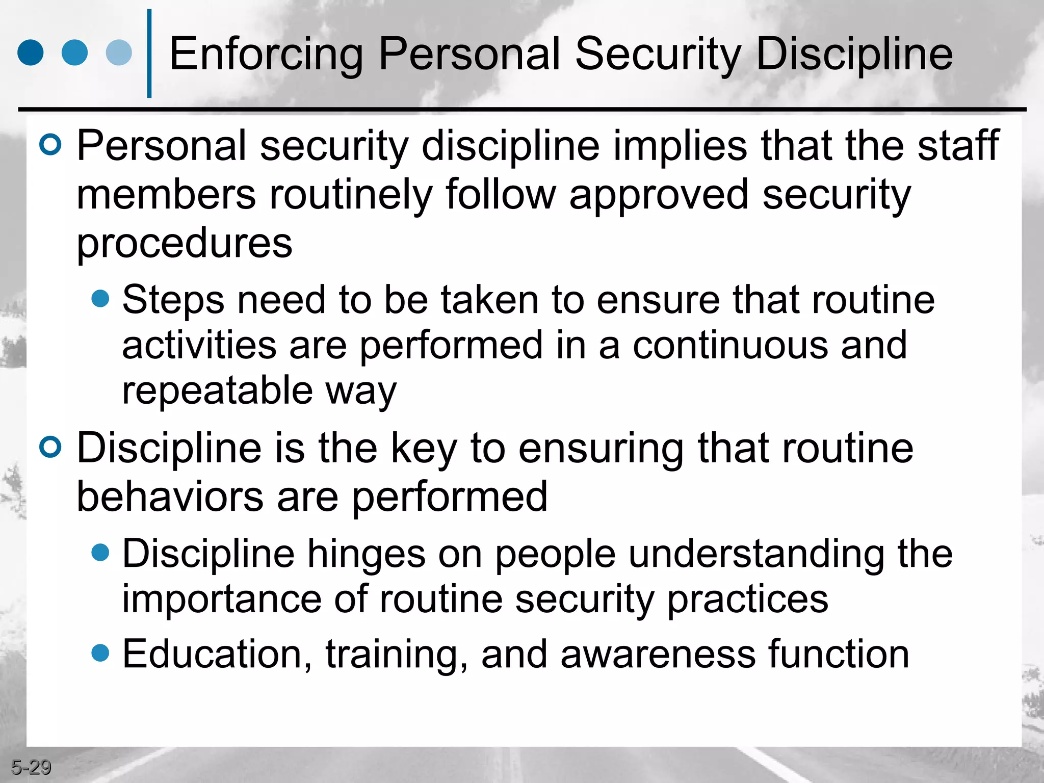 Enforcing Personal Security Discipline Personal security discipline implies that the staff members routinely follow approved security procedures  Steps need to be taken to ensure that routine activities are performed in a continuous and repeatable way Discipline is the key to ensuring that routine behaviors are performed Discipline hinges on people understanding the importance of routine security practices Education, training, and awareness function 
