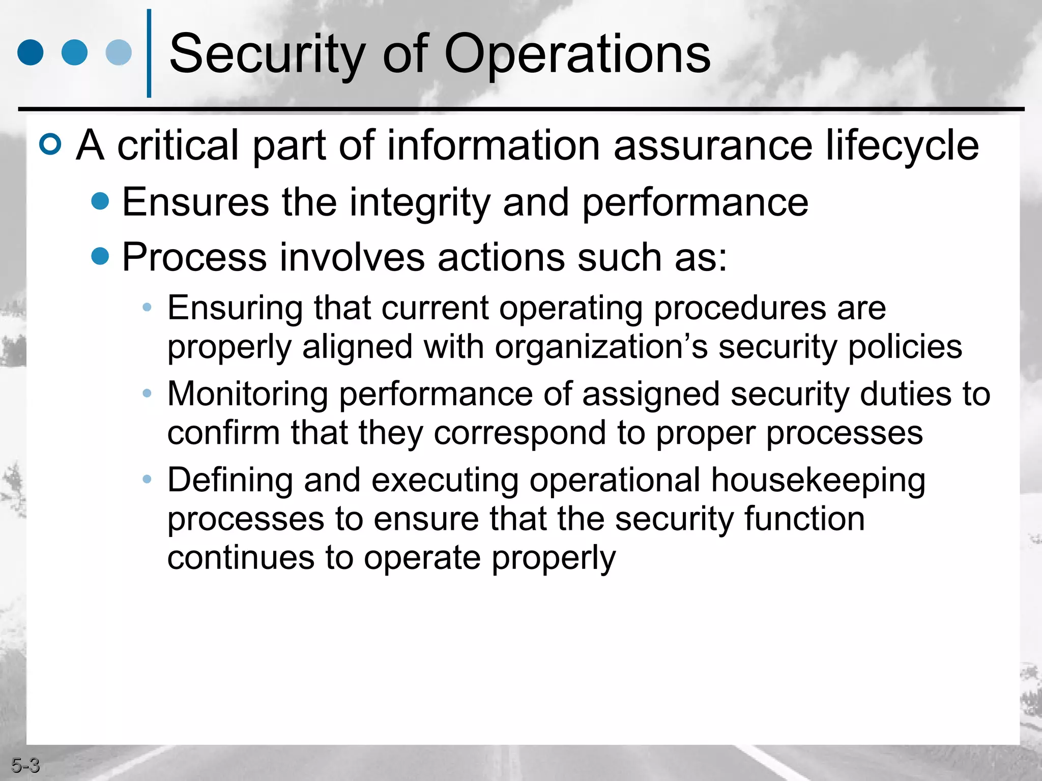 Security of Operations A critical part of information assurance lifecycle Ensures the integrity and performance Process involves actions such as: Ensuring that current operating procedures are properly aligned with organization’s security policies Monitoring performance of assigned security duties to confirm that they correspond to proper processes Defining and executing operational housekeeping processes to ensure that the security function continues to operate properly 