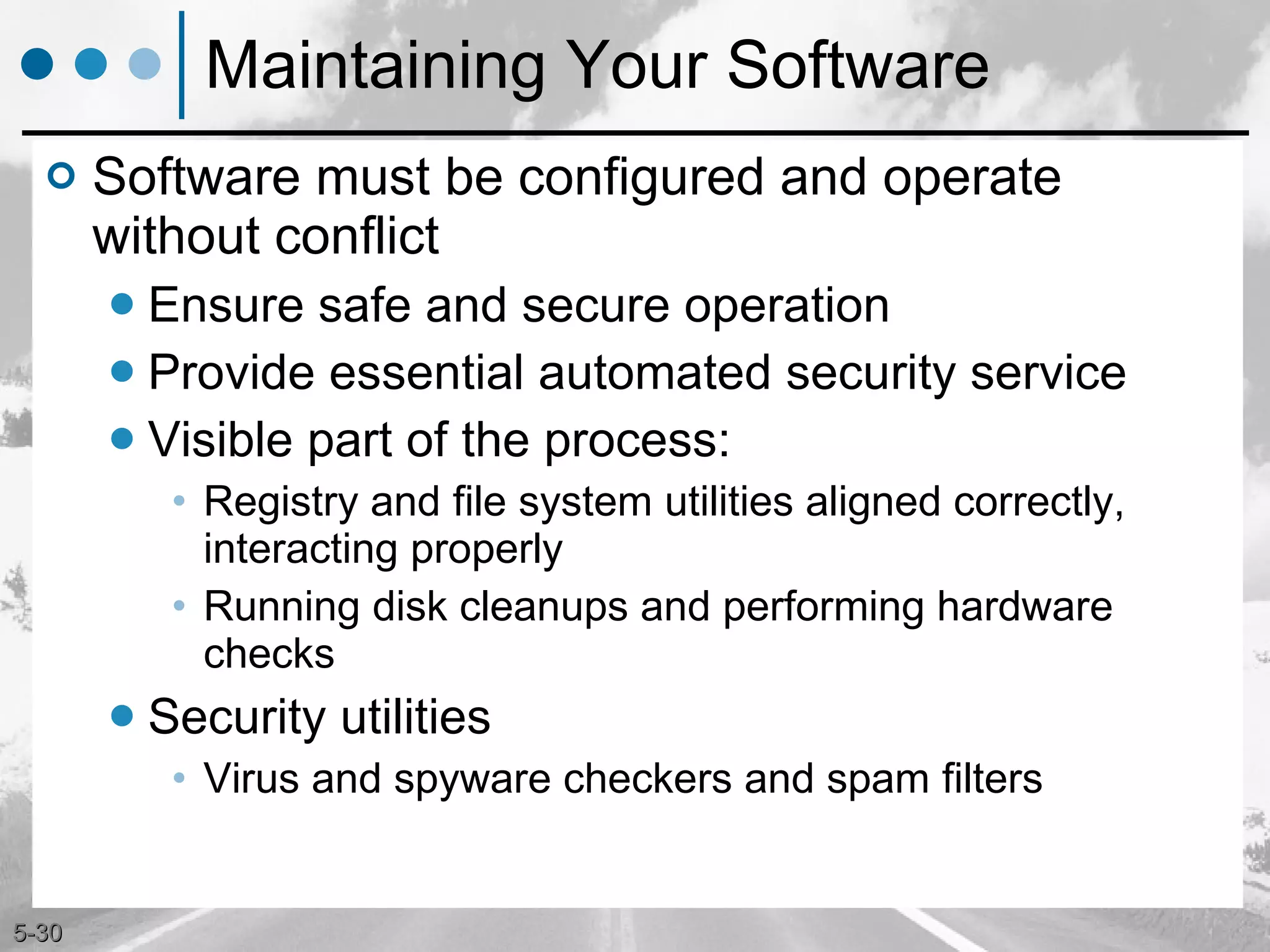 Maintaining Your Software Software must be configured and operate without conflict Ensure safe and secure operation Provide essential automated security service Visible part of the process: Registry and file system utilities aligned correctly, interacting properly Running disk cleanups and performing hardware checks Security utilities Virus and spyware checkers and spam filters 