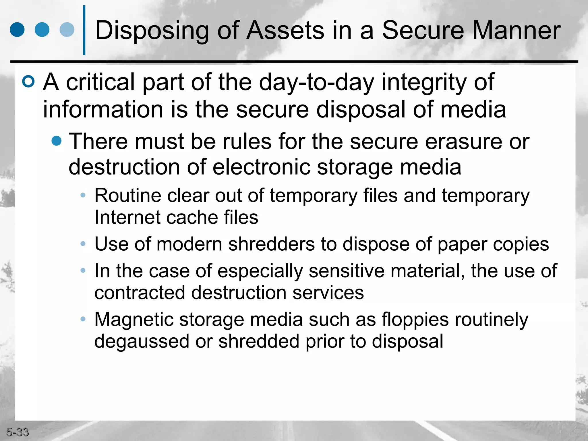 Disposing of Assets in a Secure Manner A critical part of the day-to-day integrity of information is the secure disposal of media There must be rules for the secure erasure or destruction of electronic storage media Routine clear out of temporary files and temporary Internet cache files Use of modern shredders to dispose of paper copies In the case of especially sensitive material, the use of contracted destruction services Magnetic storage media such as floppies routinely degaussed or shredded prior to disposal 