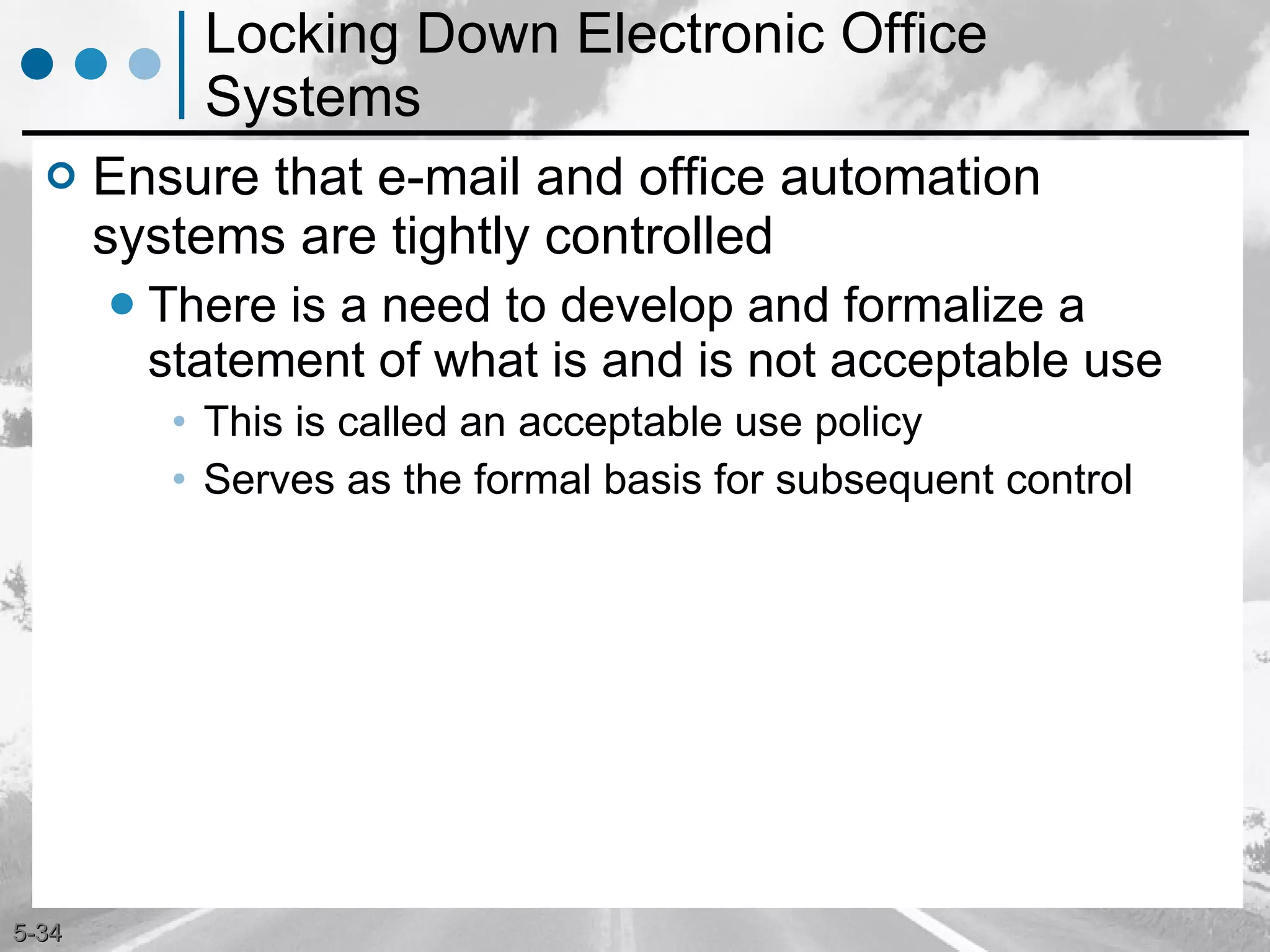 Locking Down Electronic Office Systems Ensure that e-mail and office automation systems are tightly controlled There is a need to develop and formalize a statement of what is and is not acceptable use This is called an acceptable use policy Serves as the formal basis for subsequent control 