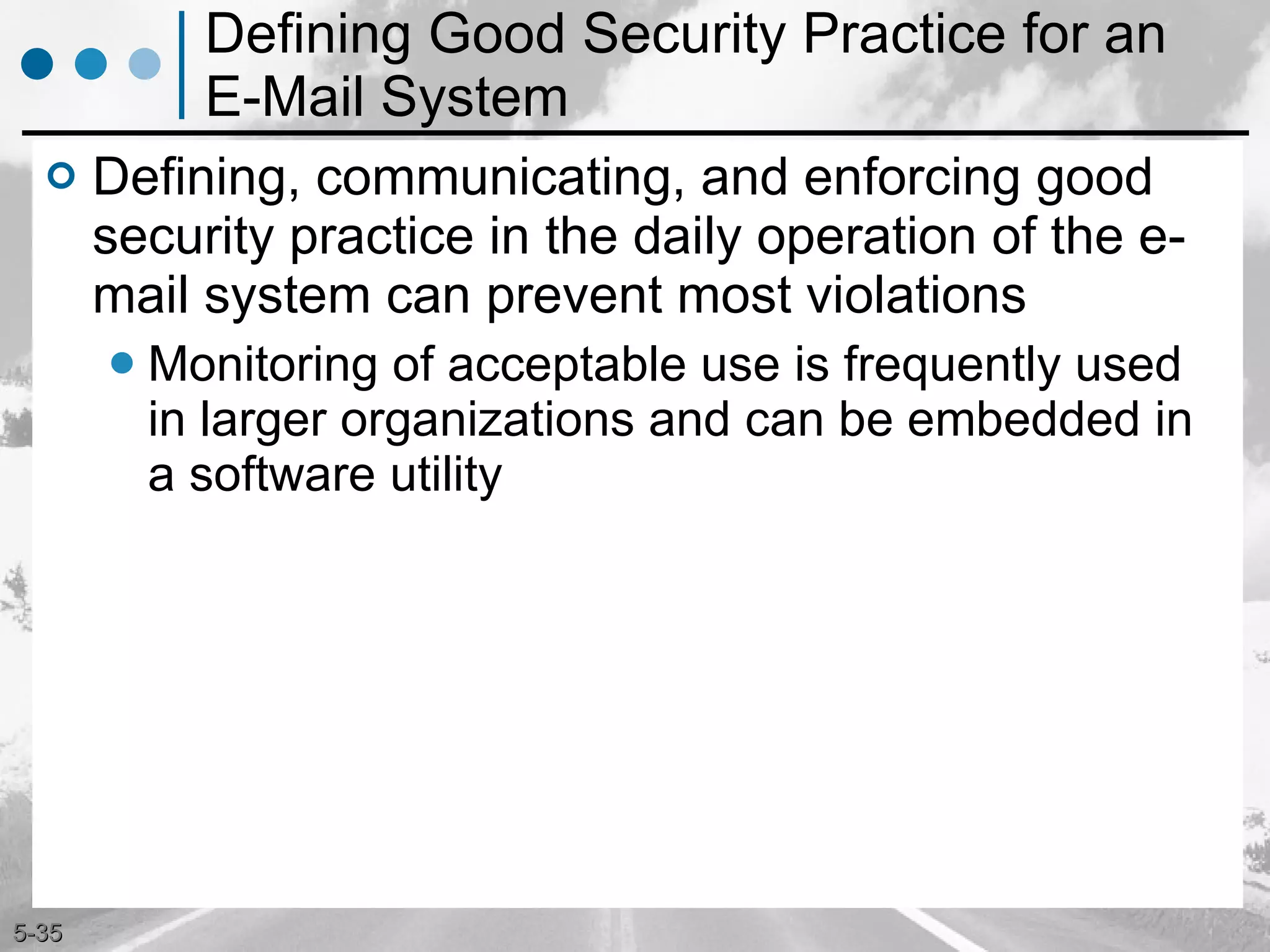 Defining Good Security Practice for an E-Mail System Defining, communicating, and enforcing good security practice in the daily operation of the e-mail system can prevent most violations Monitoring of acceptable use is frequently used in larger organizations and can be embedded in a software utility 