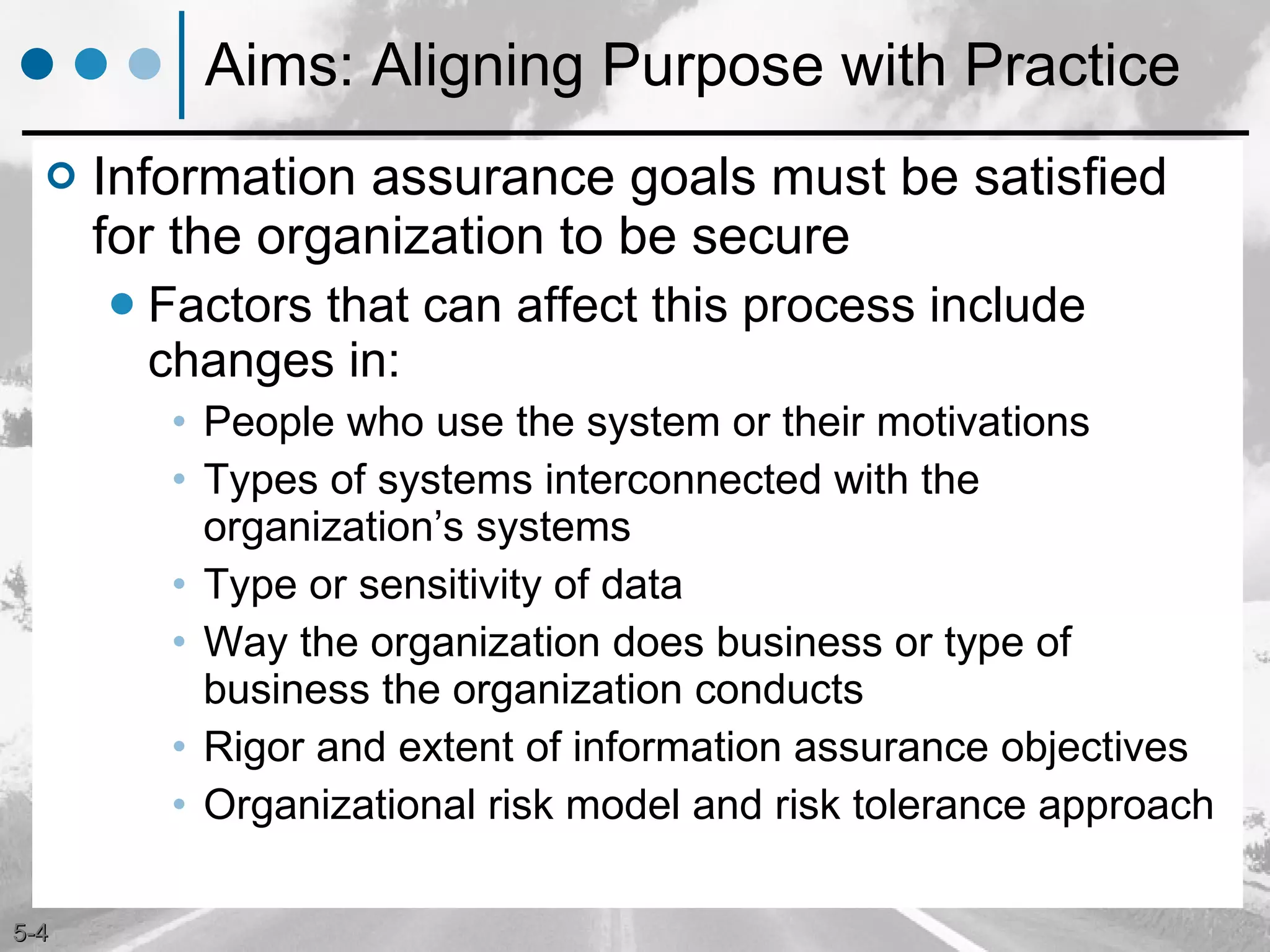 Aims: Aligning Purpose with Practice Information assurance goals must be satisfied for the organization to be secure Factors that can affect this process include changes in: People who use the system or their motivations Types of systems interconnected with the organization’s systems Type or sensitivity of data  Way the organization does business or type of business the organization conducts Rigor and extent of information assurance objectives Organizational risk model and risk tolerance approach 