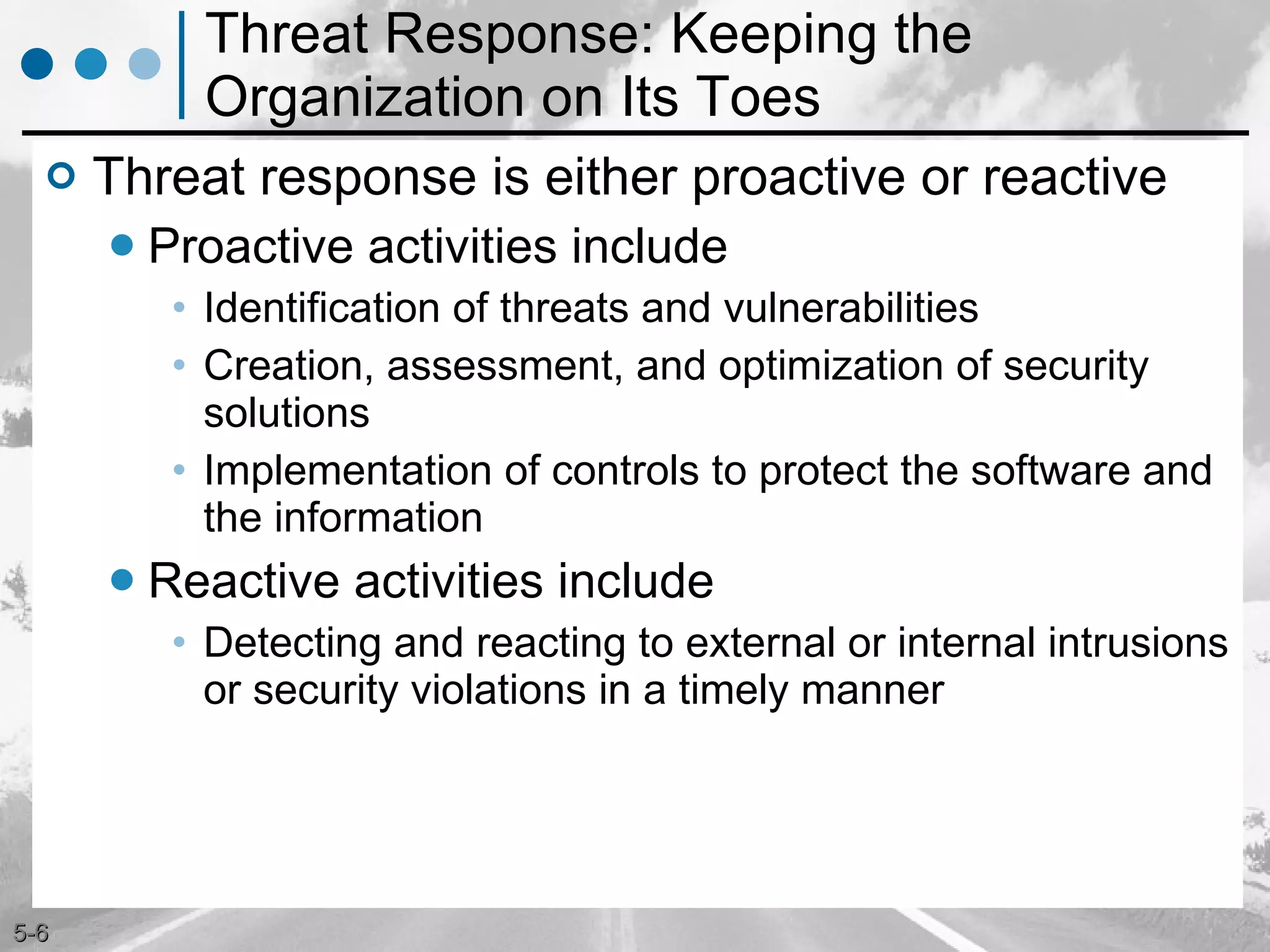 Threat Response: Keeping the Organization on Its Toes Threat response is either proactive or reactive  Proactive activities include  Identification of threats and vulnerabilities Creation, assessment, and optimization of security solutions Implementation of controls to protect the software and the information Reactive activities include  Detecting and reacting to external or internal intrusions or security violations in a timely manner 