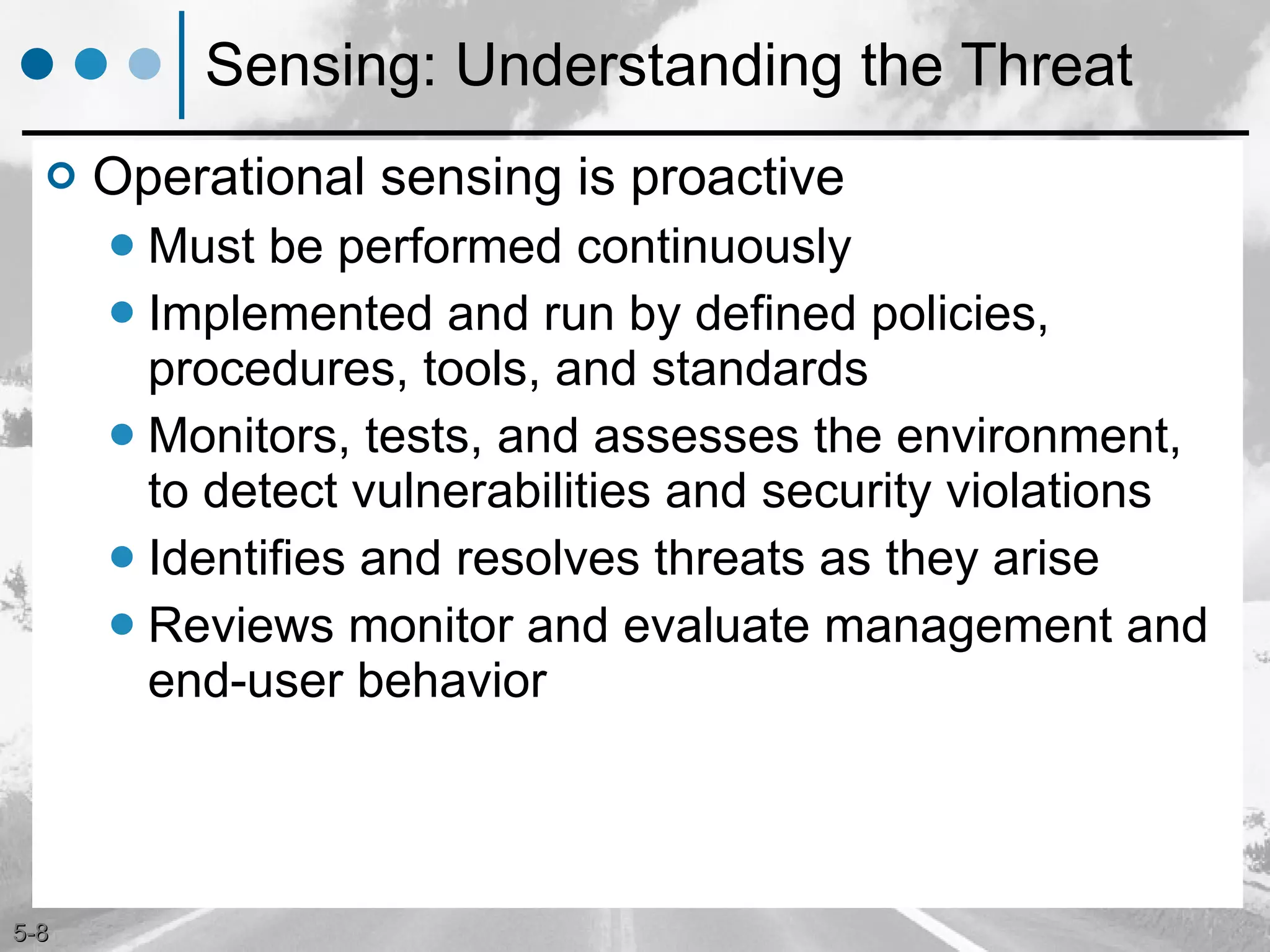 Sensing: Understanding the Threat Operational sensing is proactive Must be performed continuously  Implemented and run by defined policies, procedures, tools, and standards Monitors, tests, and assesses the environment, to detect vulnerabilities and security violations Identifies and resolves threats as they arise  Reviews monitor and evaluate management and end-user behavior 