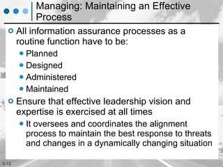 Managing: Maintaining an Effective Process All information assurance processes as a routine function have to be: Planned Designed Administered Maintained Ensure that effective leadership vision and expertise is exercised at all times It oversees and coordinates the alignment process to maintain the best response to threats and changes in a dynamically changing situation 