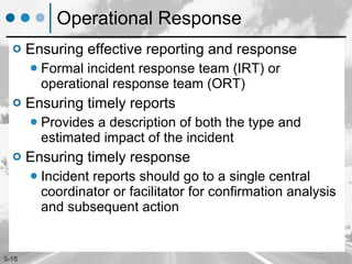 Operational Response Ensuring effective reporting and response Formal incident response team (IRT) or operational response team (ORT)  Ensuring timely reports Provides a description of both the type and estimated impact of the incident Ensuring timely response Incident reports should go to a single central coordinator or facilitator for confirmation analysis and subsequent action 