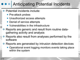 Anticipating Potential Incidents Potential incidents include: Pre-attack probes Unauthorized access attempts Denial of service attempts Vulnerabilities in the infrastructure Reports are generic and result from routine data-gathering activity and analysis  Reports also result from analyses performed by the software Reports are generated by intrusion detection devices Operational event logging monitors events taking place within the system 