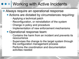 Working with Active Incidents Always require an operational response Actions are dictated by circumstances requiring: Applying a technical patch Reconfiguration, or reinstallation of the system Change in policy and procedure Implementation of new enforcement mechanisms Operational response team: Contains the harm from an incident and prevents its reoccurrence Supervises the change to the target system through the configuration management process Performs the coordination and documentation activities needed 